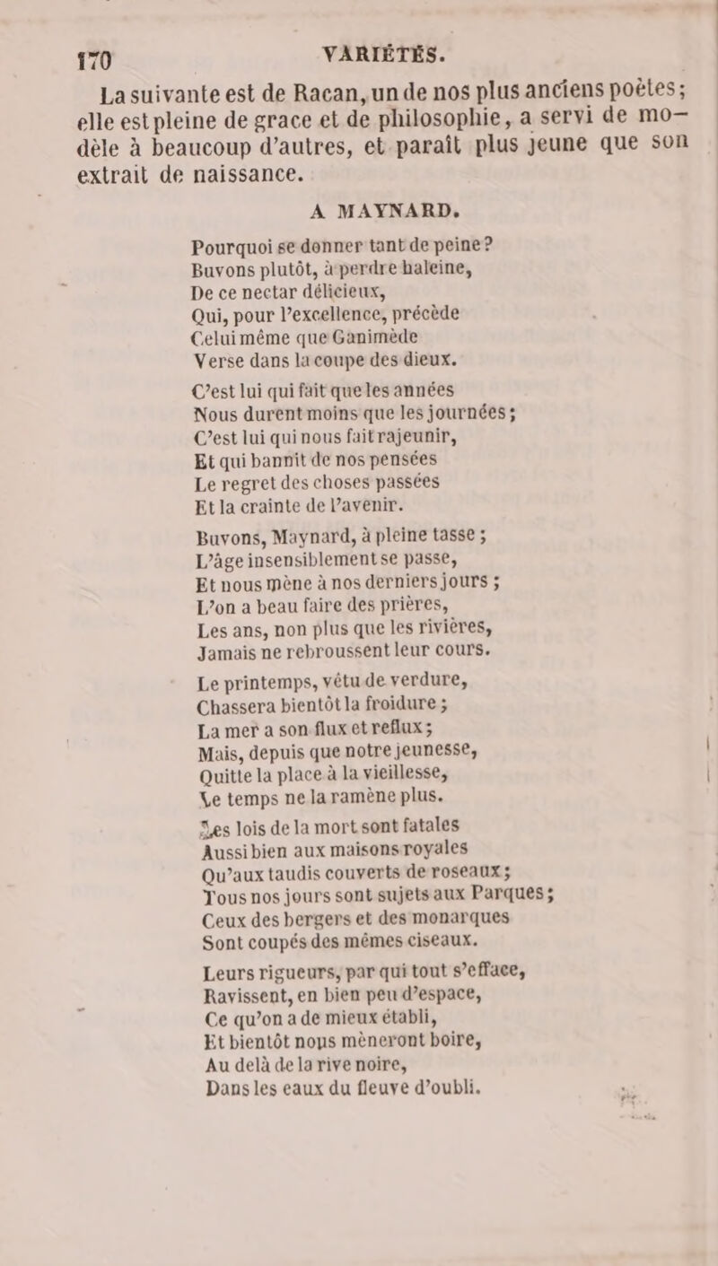 La suivante est de Racan, un de nos plus anciens poètes ; elle est pleine de grace et de philosophie, a servi de mo— dèle à beaucoup d’autres, et paraît plus Jeune que son extrait de naissance. A MAYNARD. Pourquoi se donner tant de peine ? Buvons plutôt, à perdre haleine, De ce nectar délicieux, Qui, pour l’excellence, précède Celuimême que Ganimède Verse dans la coupe des dieux. C’est lui qui fait que les années Nous durent moins que les journées; C’est lui quinous faitrajeunir, Et qui bannit de nos pensées Le regret des choses passées Et la crainte de avenir. Buvons, Maynard, à pleine tasse ; L’âge insensiblementse passe, Et nous mène à nos derniers jours ; L’on a beau faire des prières, Les ans, non plus que les rivières, Jamais ne rebroussent leur cours. Le printemps, vêtu de verdure, Chassera bientôt la froidure ; La mer a son.flux et reflux; Mais, depuis que notre jeunesse, Quitte la place à la vieillesse, Le temps ne la ramène plus. Les lois de la mort sont fatales Aussi bien aux maisons royales Qu’aux taudis couverts de roseaux ; Tous nos jours sont sujets aux Parques ; Ceux des bergers et des monarques Sont coupés des mêmes ciseaux. Leurs rigueurs, par qui tout s’efface, Ravissent, en bien peu d’espace, Ce qu’on a de mieux établi, Et bientôt nous mèneront boire, Au delà de la rive noire, Dans les eaux du fleuve d’oubli.