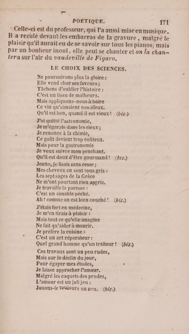 a > POÉTIQUE. 171 Celle-ci est du professeur, qui l’a aussi miseen musique. H a reculé devant lesembarras de la gravure, malgré le plaisir qu’il aurait eu de se savoir sur tous les pianos; mais par un bonheur inouï, elle peut se chanter et on la chan- tera sur l'air du vaudeville de Figaro. LE CHOIX DES SCIENCES. Ne poursuivons plus la gloire : Elle vend cher ses faveurs ; Tâchons d’oublier l’histoire : C’est un tissu de malheurs. Mais appliquons-nous àhoire Ce vin qu’aimaient nos aïeux. Qw’il estbon, quandil est vieux! (bés.) Jai quitté l’astronomie, Je m’égarais dans les cieux; Je renonce à la chimie, Ce goût devient trop coûteux. Mais pour la gastronomie Je veux suivre mon penchant. Qu'il est doux d’être gourmand! (bis.) Jeune, je lisais sans cesse; Mes cheveux en sont tous gris : Les septsages de la Grèce Ne m'ont pourtant rien appris. Je travaille la paresse : C’est un aimable péché. Ah'commeonestbien couché! (bës.) J'étais fort en médecine, Je m’en tirais à plaisir : Mais tout ce qu’elleimagine Ne fait qu’aider à mourir. Je préfère la cuisine : C’est un art réparateur : Quel grand homme qu'untraiteur! (bés.) Ces travaux sont un peu rudes, Mais sur le déclin du jour, Pour égayer mes études, , Je laisse approcher l'amour. Malgré les caquets des prudes, L'amour est un joli jeu : Jouons-le toWours un peu. (65)