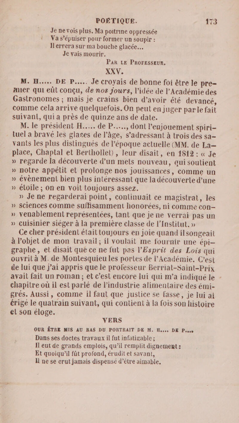 Je ne vois plus. Ma poitrine oppressée Va s’épuiser pour former un soupir : Il'errera sur ma bouche glacée. Je vais mourir. PAR LE PROFESSEUR, XXV. M. H.... DE P.... Je croyais de bonne foi être le pre= Auer qui eût conçu, de nos jours, l’idée de l’Académie des Gastronomes ; mais je crains bien d’avoir été devancé, comme cela arrive quelquefois. On peut en juger parle fait suivanl, qui a près de quinze ans de date. M. le président H..…... de P....., dont l’enjouement spiri- tuel a bravé les glases de l’âge, s'adressant à trois des sa— vants les plus distingués de l’époque actuelle (MM. de La— place, Chaptal et Berthollet) , leur disait, en 1512 : « Je » regarde la découverte d’un mets nouveau, qui soutient » notre appétit et prolonge nos jouissances, comme un » évènement bien plus intéressant que la découverte d’une » étoile ; on en voit toujours assez. » Je ne regarderai point, continuait ce magistrat, les » sciences comme suffisamment honorées, ni comme con- » venablement représentées, tant que je ne verrai pas un » cuisinier siéger à la première classe de l’Institut, » Ce cher président était toujours en joie quand ilsongeait à l’objet de mon travail; il voulait me fournir une épi- graphe, et disait qué ce ne fut pas l'Esprit des Lois qui ouvrit à M. de Montesquieu les portes de P Académie. C’est de lui que j'ai appris que le professeur Berriat-Saint-Prix avait fait un roman ; et c’est encore lui qui m’a indiqué le - chapitre où il est parlé de l'industrie alimentaire des émi- grés. Aussi, comme il faut que justice se fasse, je lui ai érigé le quatrain suivant, qui contient à la fois son histoire el son éloge. VERS OUR ÊTRE MIS AU BAS DU PORTRAIT DE M. Hess DE Poe Dans ses doctes travaux il fut infatigable ; Il eut de grands emplois, qu’il remplit dignement : Et quoiqu’il fût profond, érudit et savant, L ne se crut jamais dispensé d’être aimable.