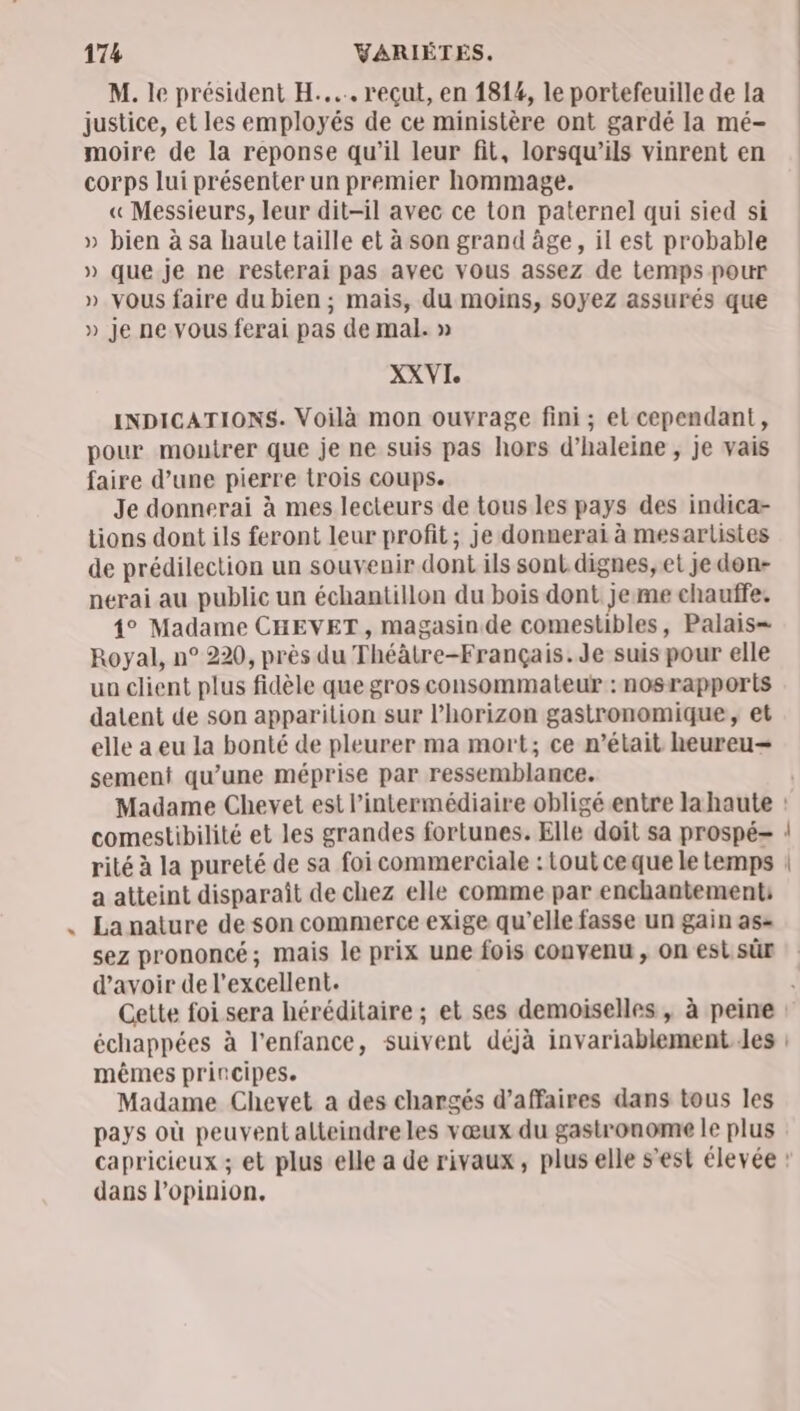 LA M. le président H.... reçut, en 1814, le portefeuille de la justice, et les employés de ce ministère ont gardé la mé- moire de la reponse qu’il leur fit, lorsqu'ils vinrent en corps lui présenter un premier hommage. « Messieurs, leur dit-il avec ce ton paternel qui sied si » bien à sa haule taille et à son grand àge, il est probable » que je ne resterai pas avec vous assez de temps pour » vous faire du bien ; mais, du moins, soyez assurés que » je ne vous ferai pas de mal. » XXVI INDICATIONS. Voilà mon ouvrage fini ; el cependant, pour moutrer que je ne suis pas hors d’haleine , je vais faire d’une pierre trois coups. Je donnerai à mes lecteurs de tous les pays des indica- tions dont ils feront leur profit ; je donnerai à mesarlistes de prédilection un souvenir dont ils sont dignes, et je don- nerai au public un échantillon du bois dont je me chauffe. 1° Madame CHEVET , magasin de comestibles, Palais= Royal, n° 220, près du Théâtre-Français.Je suis pour elle ua client plus fidèle que gros consommateur : nosrapports datent de son apparition sur l'horizon gastronomique, et elle a eu la bonté de pleurer ma mort; ce n’était heureu— sement qu’une méprise par ressemblance. a atteint disparaît de chez elle comme par enchantement: La nature de son commerce exige qu’elle fasse un gain as= sez prononcé; mais le prix une fois convenu , on esi.sûr d'avoir de l'excellent. échappées à l'enfance, suivent déjà invariablement Jes mêmes principes. Madame Chevet a des chargés d’affaires dans tous les pays où peuvent alteindre les vœux du gastronome le plus dans l'opinion,