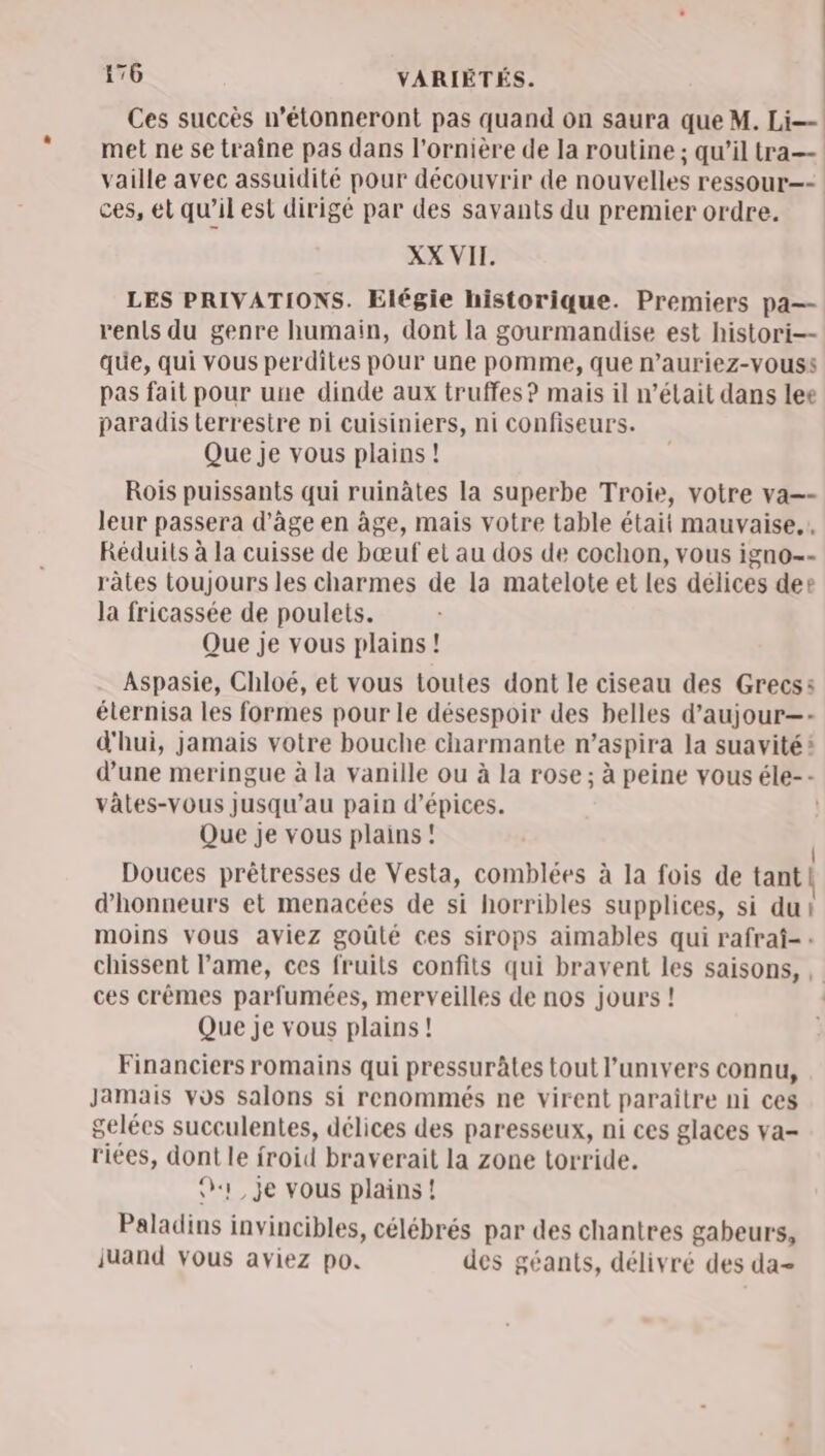 Ces succès n’étonneront pas quand on saura que M. 22 met ne se traîne pas dans l'ornière de la routine ; qu’il tra— vaille avec assuidité pour découvrir de nouvelles ressour—- ces, et qu’il est dirigé par des savants du premier ordre. XX VII. LES PRIVATIONS. Elégie historique. Premiers pa— renls du genre humain, dont la gourmandise est histori-- que, qui vous perdites pour une pomme, que n’auriez-vouss pas fait pour une dinde aux truffes? mais il n’était dans lee paradis Lerrestre pi cuisiniers, ni confiseurs. Que je vous plains ! Rois puissants qui ruinâtes la superbe Troie, votre va=- leur passera d'âge en âge, mais votre table était mauvaise, Réduits à la cuisse de bœuf et au dos de cochon, vous igno- rates toujours les charmes de la matelote et les délices der la fricassée de poulets. Que je vous plains! Aspasie, Chloé, et vous toutes dont le ciseau des Grecs: élernisa les formes pour le désespoir des belles d’aujour—- d'hui, jamais votre bouche charmante n’aspira la suavité: d’une meringue à la vanille ou à la rose ; à peine vous éle-- vätes-vous jusqu’au pain d'épices. | Que je vous plains ! Douces prêtresses de Vesta, comblées à la fois de tant | d’honneurs et menacées de si horribles supplices, si du! moins vous aviez goûté ces sirops aimables qui rafraf-: chissent lame, ces fruits confits qui bravent les saisons, , ces crêmes parfumées, merveilles de nos jours ! Que je vous plains! Financiers romains qui pressuràtes tout l'univers connu, Jamais vos salons si renommés ne virent paraître ni ces gelées succulentes, délices des paresseux, ni ces glaces va- riées, dont le froid braverait la zone torride. («1 je vous plains ! Paladins invincibles, célébrés par des chantres gabeurs, juand vous aviez po. des géants, délivré des da-