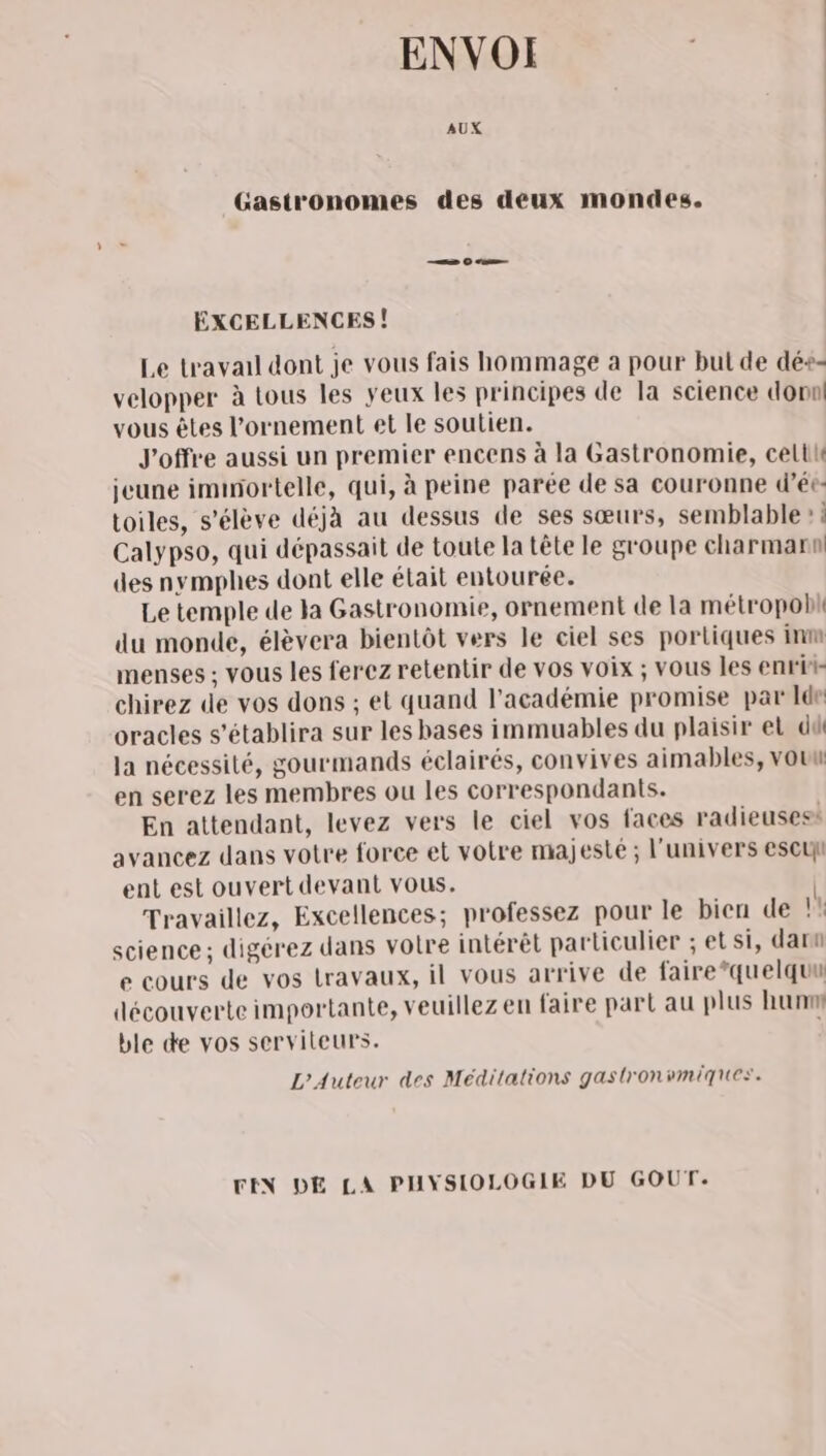 ENVOI AUX Gastronomes des deux mondes. —— Oo EÉXCELLENCES! Le travail dont je vous fais hommage à pour but de dé+- velopper à tous les yeux les principes de la science donn! vous êtes l’ornement et le soutien. J'offre aussi un premier encens à la Gastronomie, celte jeune iminortelle, qui, à peine parée de sa couronne d’ée- toiles, s'élève déjà au dessus de ses sœurs, semblable » : Calypso, qui dépassait de toute la tête le groupe charmarnl des nymphes dont elle était entourée. Le temple de la Gastronomie, ornement de la métropob du monde, élèvera bientôt vers le ciel ses portiques inm menses ; vous les ferez retentir de vos voix ; vous les enrit- chirez de vos dons ; et quand l'académie promise par Ide oracles s’établira sur les bases immuables du plaisir et dû la nécessité, gourmands éclairés, convives aimables, vou en serez les membres ou les correspondants. En attendant, levez vers le ciel vos faces radieusess avancez dans votre force et votre majesté ; l'univers escuy ent est ouvert devant vous. Travaillez, Excellences; professez pour le bien de !! science; digérez dans votre intérêt particulier ; et si, darn e cours de vos travaux, il vous arrive de faire*quelquu découverte importante, veuillez en faire part au plus hunm ble de vos serviteurs. L'Auteur des Méditations gastronvmiques. FEN DE LA PHYSIOLOGIE DU GOUT.