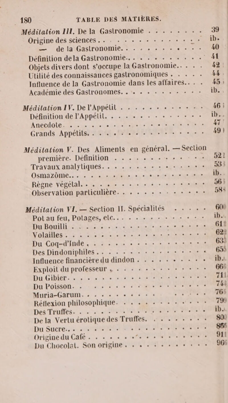 Méditation III. De la Gastronomie . . . . . . . . 39 Origine des sciences . . . + + «+ + + + + + + + » » 4h — dela Gastronomie. . . . . . . TT Définition dela Gastronomie... . . + «+ . « . . . M Objets divers dont s'occupe la Gastronomie... . . 42: Utilité des connaissances gastronomiques . . . . . 44. Influence de la Gastronomie dans les affaires... . 45: Académie des Gastronomes. . . «+ «+ + «+ . + + + + ib. Méditation 1V. De l'Appélit . . + . « + + + + «+ - : 46) Définition de PAppétil, . . «+ « « . + + + + + «+ + ib.. ANELAOLE LE me = 00 PR PIC LUE sr rh Grands Appétits, . . . ts... + 49 | Méditation V. Des Aliments en général. — Section première. Définition . . . . . . . + . « RE | Travaux analytiques. . .« . « . + « + + + + + « 99 à DSMAZOME. su dr +2 nn A safe Séle ib. Règne végétal... 2. ue + sr + 5er °oesioe 36: Observation particulière. . + « + + + : + + + + + 58 Méditation VI. — Section II. Spécialités . + - . 600 Pot au feu, Potages, etc... . mue te ip... Rouler sur Sonate sine, eines 611 VOIRE Là LU Ain ee bei acte RENNES 62° Du-Chted'IRRe LOT nus ce + 20e 2, + ts 63: Des Dindoniphiles .. . . . + + « + « + + + + + « 653 Influence financière du dindon . . .« . . OR ‘‘ Exploit du professeur , . + + + + + + + + + + - 668 Du GiDieL 5 00 1x 6 12 SUR IN ENRE 711 Dn POMSONS 2 ou à d + SRE TEE TR T 74 MuridrOAPOMN..e à se à 65 5 6 CONTRE 76 Réflexion philosophique. . . . « . + . + + + + 799 Des Trhffess … +0 20 ROUE IR CRM NET PARUS ib. De la Vertu érotique des Truffes. . . . . . + + : 800 Du Suche. sr NO ER SEL MOSS TETE 861 Origine du Café . . . « . . . ATEN 90 DEVENIR 91! Du Chocolat. Son origine . + « + : «+ + + RATS