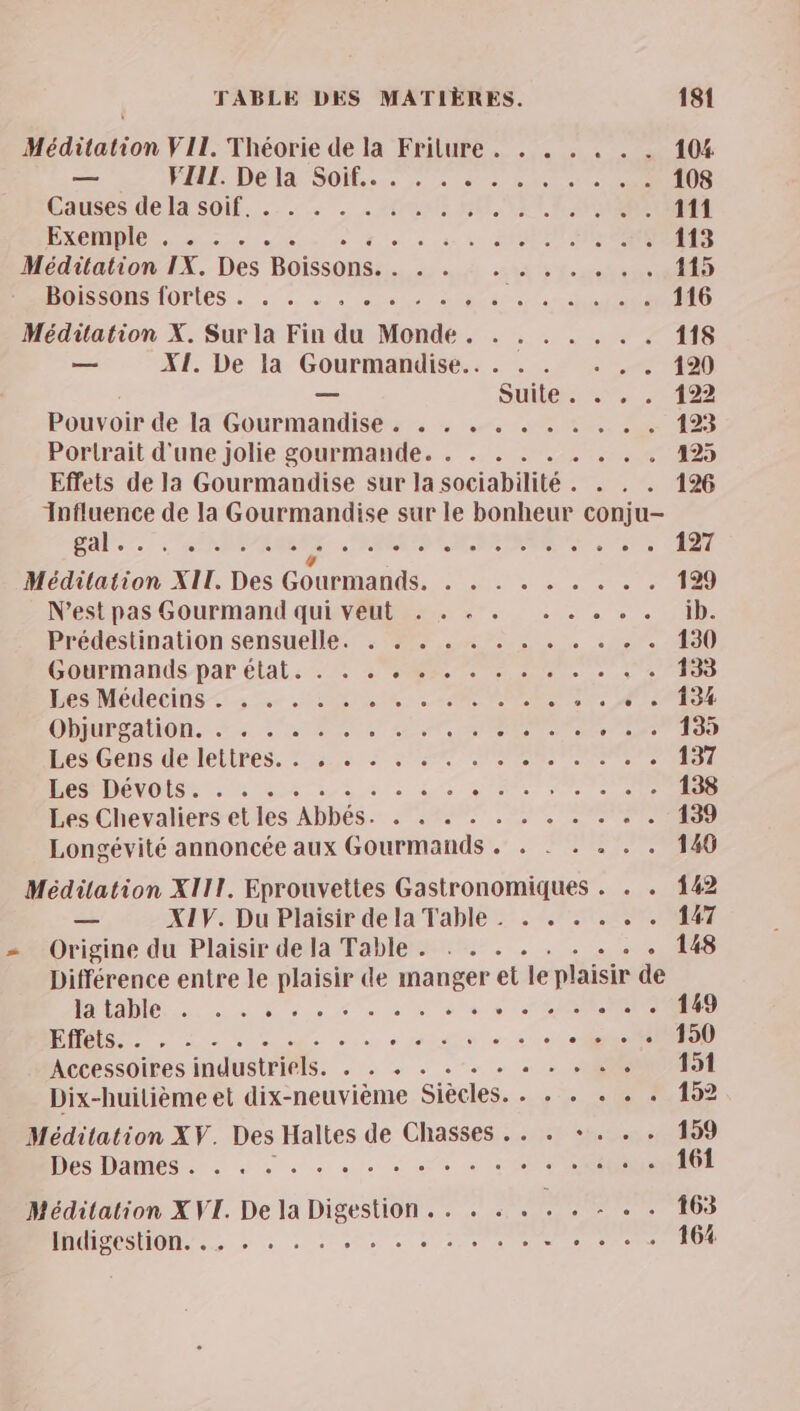 Méditation VII. Théorie de la Frilure . . . . .« . . 104 — PRE Deélt Sois 2 cest 108 Causes dela soif... . + AI NE LUE 111 Bee + ee de 1e à ie à ANNE 113 Méditation IX. Des Boissons. . . . . ..,... 115 BOISSONSAOPIES. 2 à. en aug sauce ÉPS 116 Méditation X. Sur la Fin du Monde. . . . . . . . 118 = XI. De la Gourmandise... . . . , . 120 — Suile.., 1402 Pouvoir de H'Gourmandisés - : 4.2 123 Portrait d'une jolie gourmande. . . . . . . . .. 125 Effets de la Gourmandise sur la sociabilité . . . . 126 Influence de la Gourmandise sur le bonheur conju- Sal... : RIRE jte reeee . 7 Méditation XIT. Des Gourmands, . . . . « . . . . 129 N'est pas Gourmand qui veut . . « . . . . . . ib. Prédestination sensuelle. : 27.4. . . . . .”. 130 Gobemands par état. 2 1e ee 133 Les Médecins =: ne CON Re RE ee «+ 134 OPIMES AO: 2 NS) 20 ME ANT ad à: Hess Gens-de:lettres. 2355 7 2e OR 137 DR RDONOISmE. mn 1 si LT RARE le er 138 Les Chevaliers et les Abbés. . . . . . . . . . . . 139 Longévité annoncée aux Gourmands . . - . . . . 146 Méditation XIII. Eprouvettes Gastronomiques . . . 142 — X1V. Du Plaisir de la Table . . . . . 7. 47 Origine du Plaisir de la Table . . . . . . . . . + 148 Différence entre le plaisir de manger et le plaisir de ee ec ee eu 0 ART le 149 NN A ci TE : «< 150 Accessoires industriels. . . + «+ + + + « . + . se: #51 Dix-huilième et dix-neuvième Siécles. . . . + . . 152 Méditation XV. Des Haltes de Chasses .. . +. . . 159 Des DAMES à à à + os € de + OCR 161 Méditation X VI. De la Digestion .. . . . . . - + . 163 MMISeSUOM.. »: à : + 2 . 0 00 164