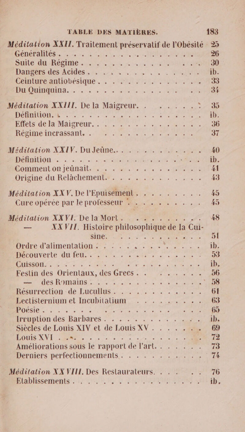 Méditation XXII. Traitement préservatif de l'Obésité 25 CORÉPANÉS es Leone à Colle Deure Me dre NO NE 26 Sue Qu:Roime. fus «on 008 : 16500 90 Dannons des ACIdes 2,0 «+ à 4 > «0 » « UN ib. Ciniuneantiobesique. . . I FRS Sen 33 PR IN... «2 SL LV RES Méditation XXIII. De la Maigreur. . _. . . . . ur 0 DÉDBIIOURE era à e me acte Len ie CN ib. PHCIS dela Maisréur. . 54007 4 due ONCE 36 Réniméincrassant, Mr 07e 1e ne 37 Méditation XXIV. DuJdeüne..m.ss.5r CRE moe 40 DOHOMION.. à 24 à cn OLUROPAUUE RUSSES Conment.on jetnail. 2. 24e à. : COLE A Orisine-du Relachement®es 0: mo 43 Méditation XX V. De l'Epuisément . . . . . . . . . 45 Cure opérée par le professeur % . . . . . . . , . 45 Méditation XX VIT De la Morts 2m 00 7 48 _— XX VII. Histoire philosophique de la Cui- SGA MP PRE. 51 Ordre d'alimentation : . . . . 4 te DR fie ib. DRCDUVOLLe UIÉODE Re, UR .2 se ee 93 LT OP ÉD OR < R ES ib. Festin des Orientaux, des Grecs . . . . . . . . 96 en dés ROMAINS. ere cer die RCE 00 Bcurrechon dé Eucullus:.. 22. 4 se 61 Lectisternium et Incubitalium . . . . . . . . . 63 ROSE D d'or de me in à à + Er SUR Hcoption.des Barbares. 7 …. . + 0e. ib. Siècles de Louis XIV et de Louis XV. . . . . . . 69 POUIS NL ER 0 5 0 à - n . +). OR 72 Améliorations sous le rapport de l’art. . . . . . . 73 Derniers perfectionnements. . . . . . . . . . , 74 Médilation XX VIII, Des Restaurateurs. . . . 770