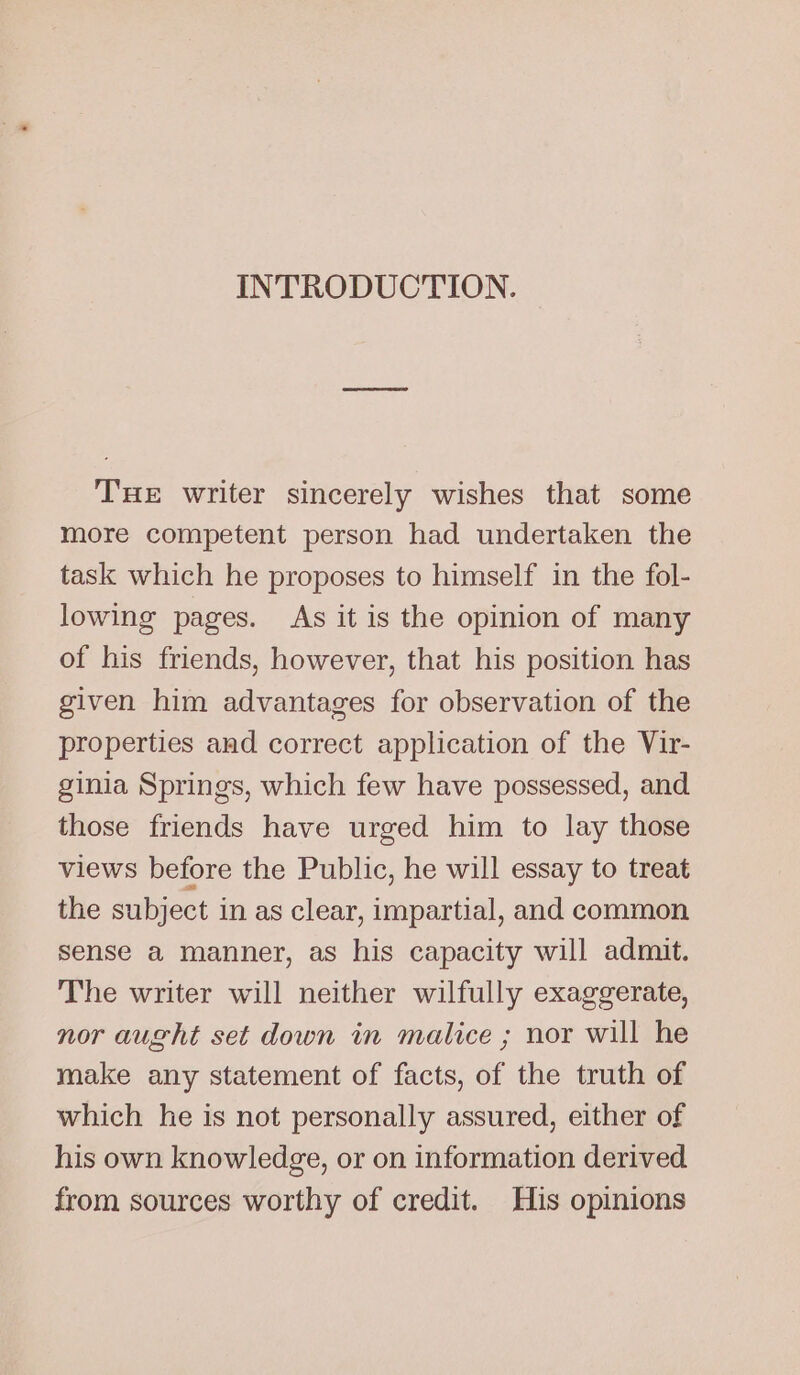 INTRODUCTION. THE writer sincerely wishes that some more competent person had undertaken the task which he proposes to himself in the fol- lowing pages. As it is the opinion of many of his friends, however, that his position has given him advantages for observation of the properties and correct application of the Vir- ginia Springs, which few have possessed, and those friends have urged him to lay those views before the Public, he will essay to treat the subject in as clear, impartial, and common sense a manner, as his capacity will admit. The writer will neither wilfully exaggerate, nor aught set down in malice ; nor will he make any statement of facts, of the truth of which he is not personally assured, either of his own knowledge, or on information derived from sources worthy of credit. His opinions