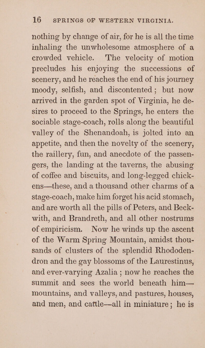 nothing by change of air, for he is all the time inhaling the unwholesome atmosphere of a crowded vehicle. The velocity of motion precludes his enjoying the successions of scenery, and he reaches the end of his journey moody, selfish, and discontented; but now arrived in the garden spot of Virginia, he de- sires to proceed to the Springs, he enters the sociable stage-coach, rolls along the beautiful valley of the Shenandoah, is jolted into an appetite, and then the novelty of the scenery, the raillery, fun, and anecdote of the passen- gers, the landing at the taverns, the abusing of coffee and biscuits, and long-legged chick- ens—these, and a thousand other charms of a stage-coach, make him forget his acid stomach, and are worth all the pills of Peters, and Beck- with, and Brandreth, and all other nostrums of empiricism. Now he winds up the ascent of the Warm Spring Mountain, amidst thou- sands of clusters of the splendid Rhododen- dron and the gay blossoms of the Laurestinus, and ever-varying Azalia ; now he reaches the summit and sees the world beneath him— mountains, and valleys, and pastures, houses, and men, and cattle—all in miniature; he is