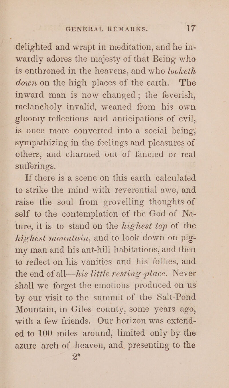 delighted and wrapt in meditation, and he in- wardly adores the majesty of that Being who is enthroned in the heavens, and who locketh down on the high places of the earth. The inward man is now changed ; the feverish, melancholy invalid, weaned from his own gloomy reflections and anticipations of evil, is once more converted into a social being, sympathizing in the feelings and pleasures of others, and charmed out of fancied or real sufferings. If there is a scene on this earth calculated to strike the mind with reverential awe, and raise the soul from grovelling thoughts of self to the contemplation of the God of Na- ture, it is to stand on the highest top of the highest mountain, and to look down on pig- my man and his ant-hill habitations, and then to reflect on his vanities and his follies, and the end of all—his little resting-place. Never shall we forget the emotions produced on us by our visit to the summit of the Salt-Pond Mountain, in Giles county, some years ago, with a few friends. Our horizon was extend- ed to 100 miles around, limited only by the azure arch of heaven, and, presenting to the On