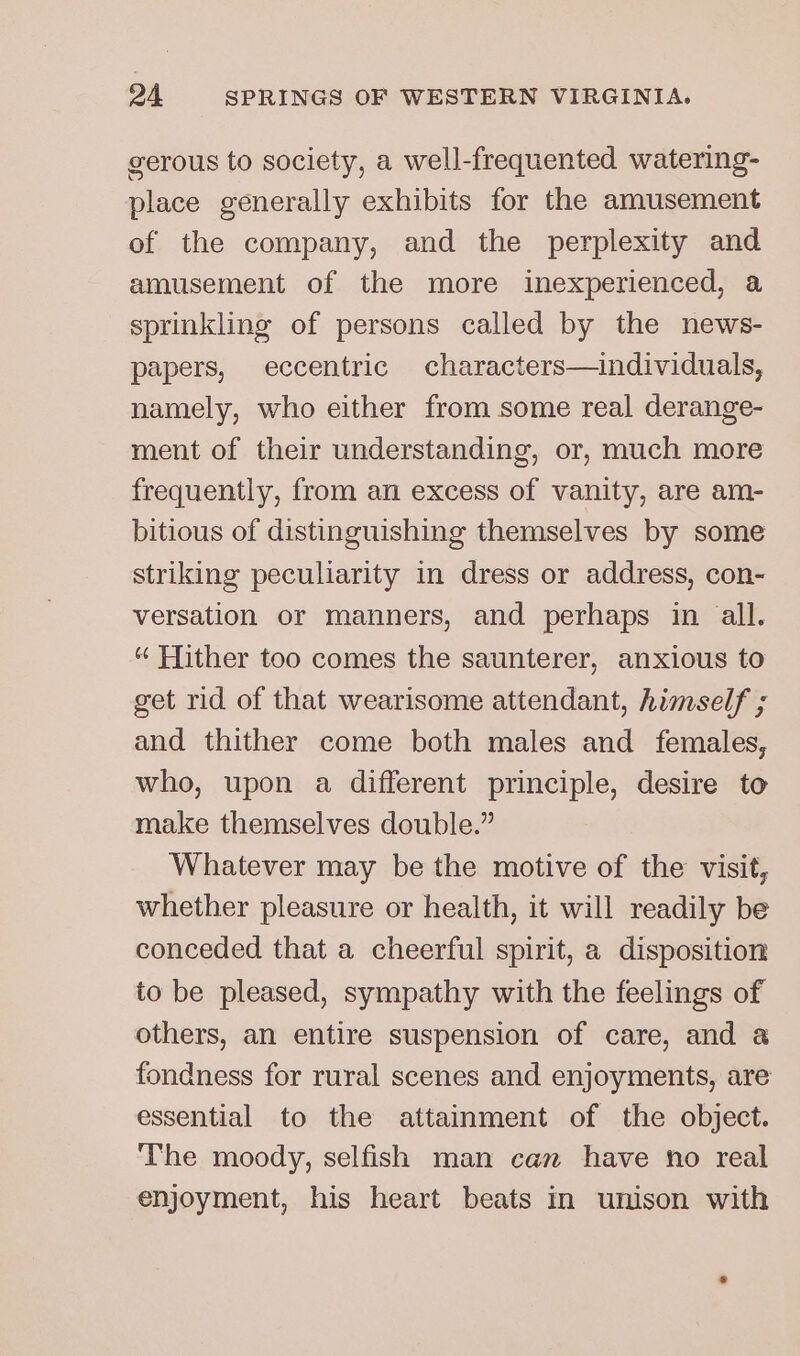 gerous to society, a well-frequented watering- place generally exhibits for the amusement of the company, and the perplexity and amusement of the more inexperienced, a sprinkling of persons called by the news- papers, eccentric characters—individuals, namely, who either from some real derange- ment of their understanding, or, much more frequently, from an excess of vanity, are am- bitious of distinguishing themselves by some striking peculiarity in dress or address, con- versation or manners, and perhaps in all. “ Hither too comes the saunterer, anxious to get rid of that wearisome attendant, himself ; and thither come both males and females, who, upon a different principle, desire to make themselves double.” Whatever may be the motive of the visit, whether pleasure or health, it will readily be conceded that a cheerful spirit, a disposition to be pleased, sympathy with the feelings of others, an entire suspension of care, and a fondness for rural scenes and enjoyments, are essential to the attainment of the object. The moody, selfish man can have no real enjoyment, his heart beats in unison with