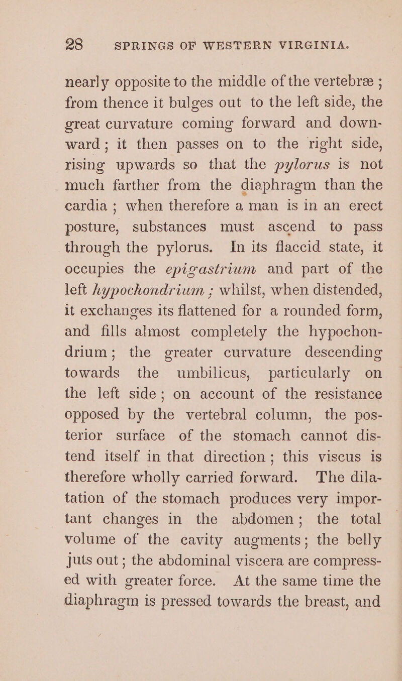 nearly opposite to the middle of the vertebree ; from thence it bulges out to the left side, the great curvature coming forward and down- ward; it then passes on to the right side, rising upwards so that the pylorus is not much farther from the diaphragm than the cardia ; when therefore a man is in an erect posture, substances must ascend to pass through the pylorus. In its flaccid state, it occupies the epigastrwum and part of the left hypochondrium ; whilst, when distended, it exchanges its flattened for a rounded form, and fills almost completely the hypochon- drium; the greater curvature descending towards the umbilicus, particularly on the left side; on account of the resistance opposed by the vertebral column, the pos- terior surface of the stomach cannot dis- tend itself in that direction; this viscus is therefore wholly carried forward. The dila- tation of the stomach produces very impor- tant changes in the abdomen; the total volume of the cavity augments; the belly juts out ; the abdominal viscera are compress- ed with greater force. At the same time the diaphragm is pressed towards the breast, and