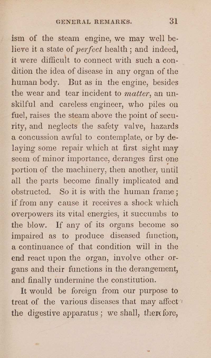 ism of the steam engine, we may well be- lieve it a state of perfect health ; and indeed, it were difficult to connect with such a con- dition the idea of disease in any organ of the human body. But as in the engine, besides the wear and tear incident to matter, an un- skilful and careless engineer, who piles on fuel, raises the steam above the point of secu- rity, and neglects the safety valve, hazards a concussion awful to contemplate, or by de- laying some repair which at first sight may seem of minor importance, deranges first one portion of the machinery, then another, until all the parts become finally implicated and obstructed. So it is with the human frame ; if from any cause it receives a shock which overpowers its vital energies, it succumbs to the blow. If any of its organs become so impaired as to produce diseased function, a continuance of that condition will in the end react upon the organ, involve other or- gans and their functions in the derangement, and finally undermine the constitution. It would be foreign from our purpose to the digestive apparatus ; we shall, there fore,