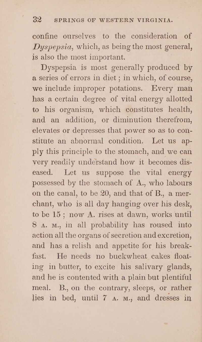 confine ourselves to the consideration of Dyspepsia, which, as being the most general, is also the most important. Dyspepsia is most generally produced by a series of errors in diet ; in which, of course, we include improper potations. Every man has a certain degree of vital energy allotted to his organism, which constitutes health, and an addition, or diminution therefrom, elevates or depresses that power so as to con- stitute an abnormal condition. Let us ap- ply this principle to the stomach, and we can very readily understand how it becomes dis- eased. Let us suppose the vital energy possessed by the stomach of A., who labours on the canal, to be 20, and that of B., a mer- chant, who is all day hanging over his desk, to be 15; now A. rises at dawn, works until 8 a. M., in all probability has roused into action all the organs of secretion and excretion, and has a relish and appetite for his break- fast. He needs no buckwheat cakes float- ing in butter, to excite his salivary glands, and he is contented with a plain but plentiful meal. B., on the contrary, sleeps, or rather lies in bed, until 7 a. m., and dresses in