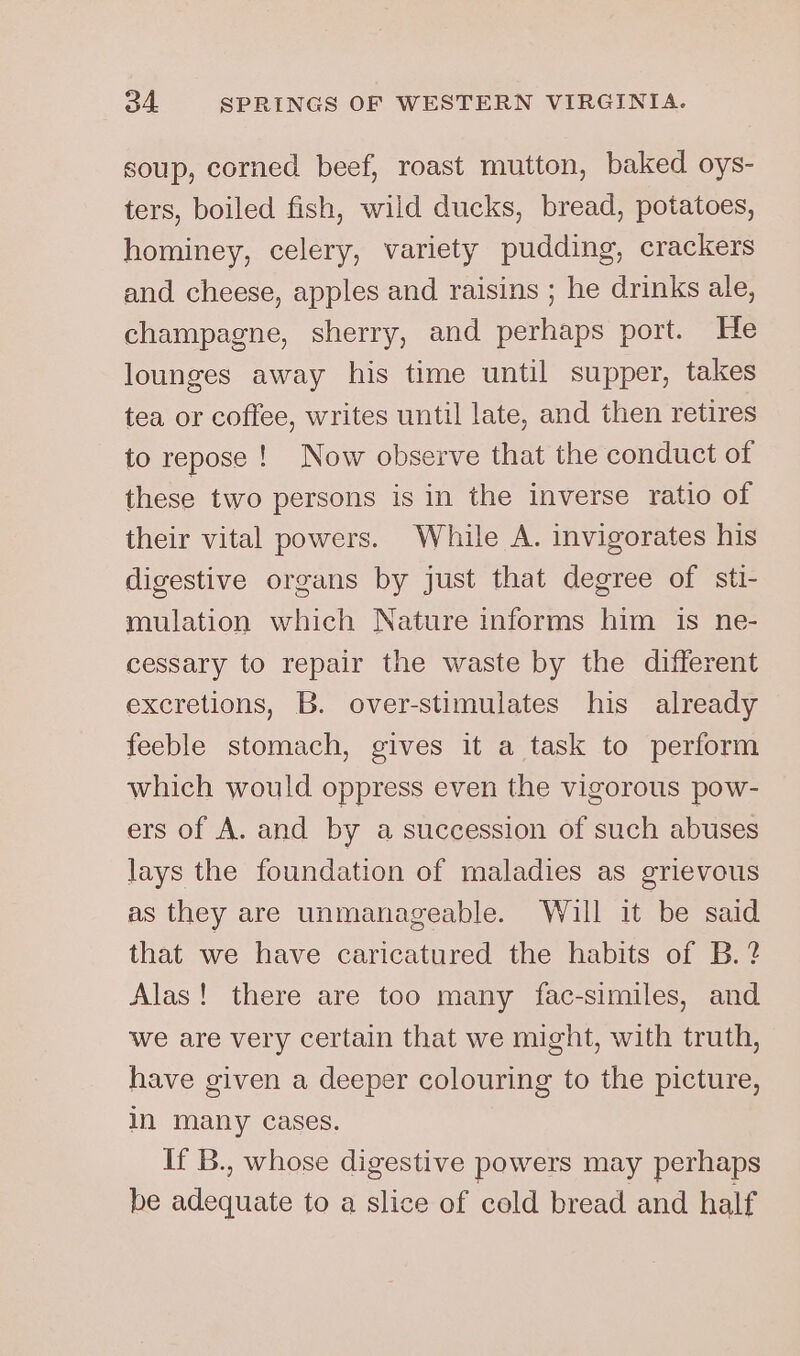 soup, corned beef, roast mutton, baked oys- ters, boiled fish, wild ducks, bread, potatoes, hominey, celery, variety pudding, crackers and. cheese, apples and raisins ; he drinks ale, champagne, sherry, and perhaps port. He lounges away his time until supper, takes tea or coffee, writes until late, and then retires to repose! Now observe that the conduct of these two persons is in the inverse ratio of their vital powers. While A. invigorates his digestive organs by just that degree of stt- mulation which Nature informs him is ne- cessary to repair the waste by the different excretions, B. over-stimulates his already feeble stomach, gives it a task to perform which would oppress even the vigorous pow- ers of A. and by a succession of such abuses lays the foundation of maladies as grievous as they are unmanageable. Will it be said that we have caricatured the habits of B.? Alas! there are too many fac-similes, and we are very certain that we might, with truth, have given a deeper colouring to the picture, In many cases. If B., whose digestive powers may perhaps be adequate to a slice of cold bread and half