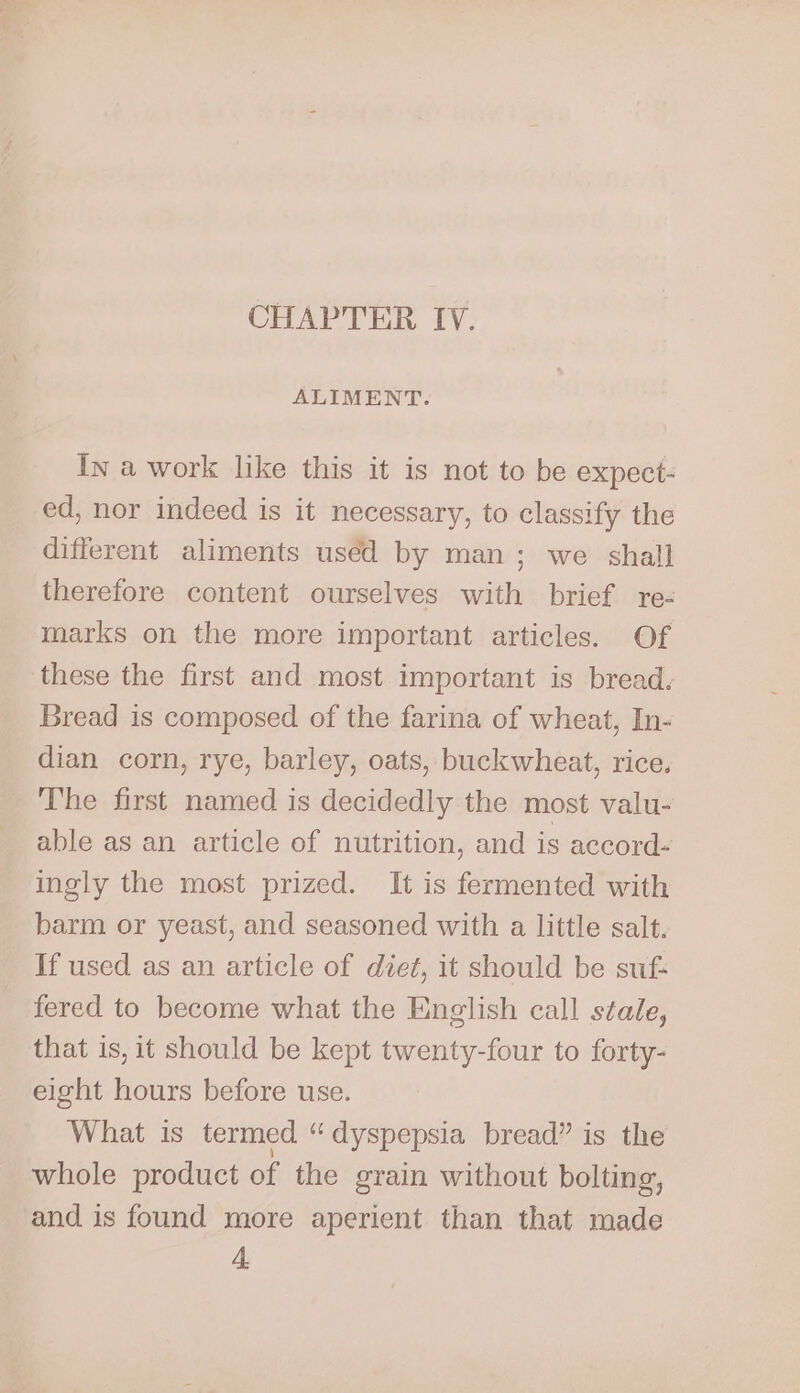 ALIMENT. In a work like this it is not to be expect- ed, nor indeed is it necessary, to classify the different aliments used by man; we shall therefore content ourselves with brief re- marks on the more important articles. Of these the first and most important is bread. Bread is composed of the farina of wheat, In- dian corn, rye, barley, oats, buckwheat, rice. The first named is decidedly the most valu- able as an article of nutrition, and is accord- ingly the most prized. It is fermented with barm or yeast, and seasoned with a little salt. If used as an article of diet, it should be suf: fered to become what the English call stale, that is, it should be kept twenty-four to forty- eight hours before use. What is termed “dyspepsia bread” is the whole product of the grain without bolting, and is found more aperient than that made A