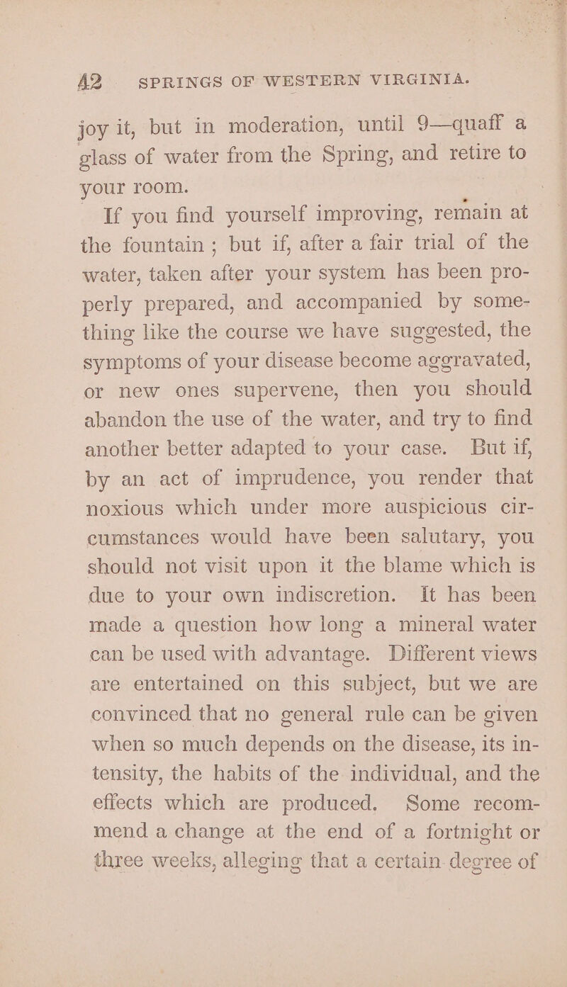 joy it, but in moderation, until 9—qualf a glass of water from the Spring, and retire to your room. If you find yourself improving, remain at the fountain; but if, after a fair trial of the water, taken after your system has been pro- perly prepared, and accompanied by some- thing like the course we have suggested, the symptoms of your disease become aggravated, or new ones supervene, then you should abandon the use of the water, and try to find another better adapted to your case. But if, by an act of imprudence, you render that noxious which under more auspicious cir- cumstances would have been salutary, you should not visit upon it the blame which is due to your own indiscretion. It has been made a question how long a mineral water can be used with advantage. Different views are entertained on this subject, but we are convinced that no general rule can be given when so much depends on the disease, its in- tensity, the habits of the individual, and the effects which are produced. Some recom- mend a change at the end of a fortnight or three weeks, alleging that a certain. degree of