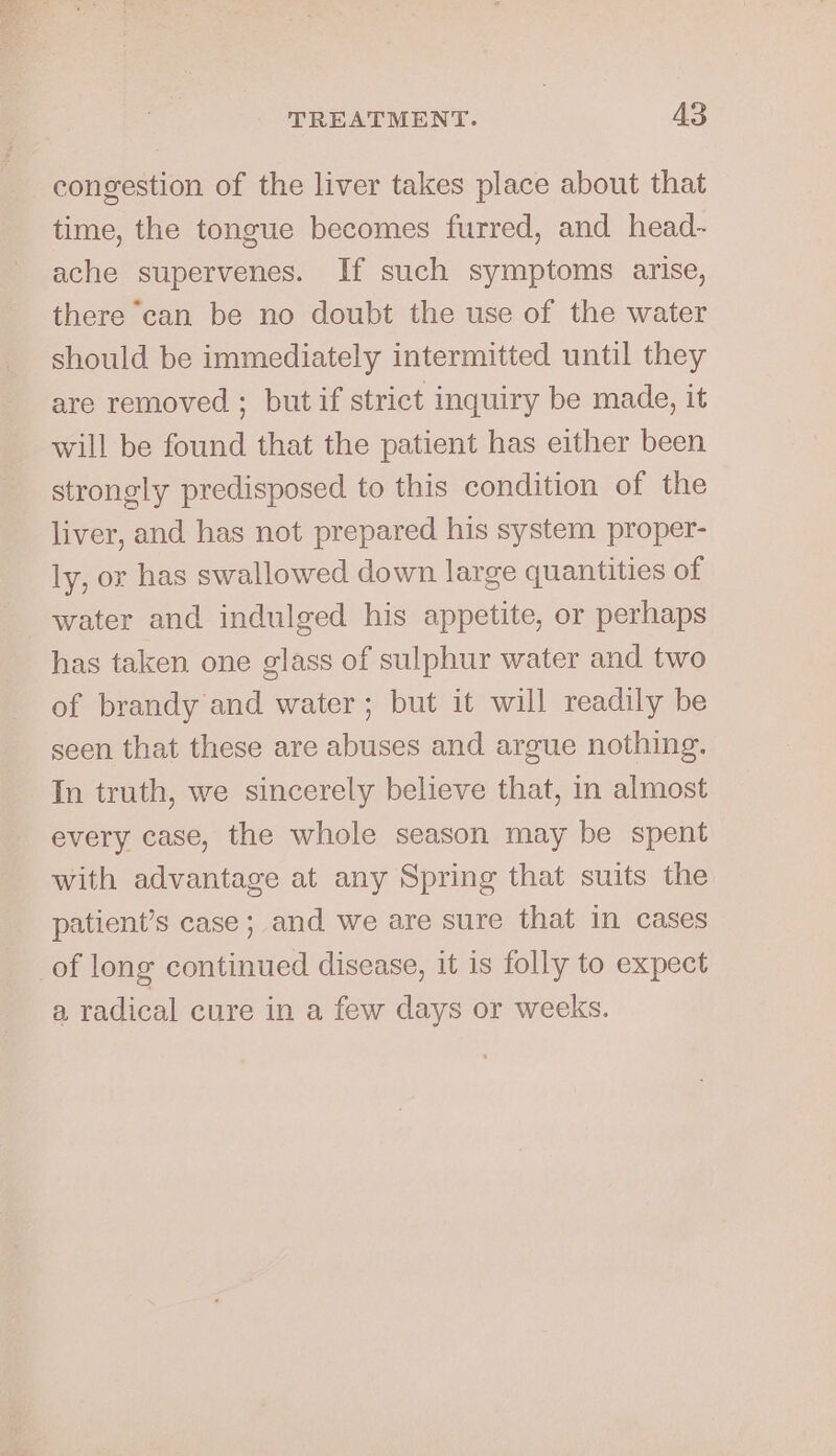 congestion of the liver takes place about that time, the tongue becomes furred, and head- ache supervenes. If such symptoms arise, there ‘can be no doubt the use of the water should be immediately intermitted until they are removed ; but if strict inquiry be made, it will be found that the patient has either been strongly predisposed. to this condition of the liver, and has not prepared his system proper- ly, or has swallowed down large quantities of water and indulged his appetite, or perhaps has taken one glass of sulphur water and two of brandy and water; but it will readily be seen that these are abuses and argue nothing. In truth, we sincerely believe that, in almost every case, the whole season may be spent with advantage at any Spring that suits the patient’s case; and we are sure that in cases of long continued disease, it is folly to expect a radical cure in a few days or weeks.