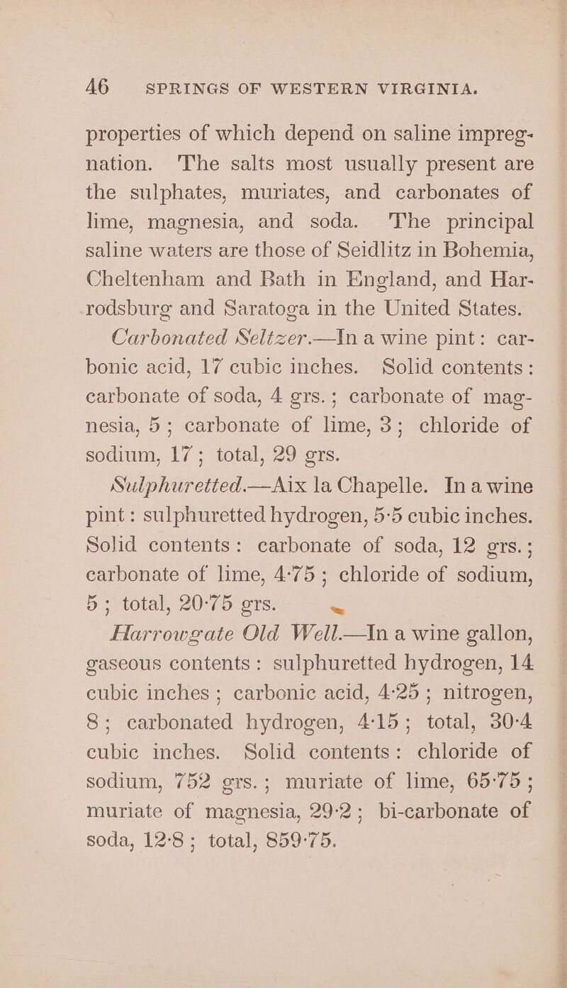 properties of which depend on saline impreg- nation. ‘The salts most usually present are the sulphates, muriates, and carbonates of lime, magnesia, and soda. ‘The principal saline waters are those of Seidlitz in Bohemia, Cheltenham and Bath in England, and Har- rodsburg and Saratoga in the United States. Carbonated SNeltzer.—In a wine pint: car- bonic acid, 17 cubic inches. Solid contents: carbonate of soda, 4 grs.; carbonate of mag- nesia, 5; carbonate of lime, 3; chloride of sodium, 17; total, 29 grs. Sulphuretted.—Aix la Chapelle. Inawine pint : sulphuretted hydrogen, 5:5 cubic inches. Solid contents: carbonate of soda, 12 grs.; carbonate of lime, 4:75; chloride of sodium, 5; total, 20°75 ers. Ne Harrowgate Old Well.—tIn a wine gallon, gaseous contents: sulphuretted hydrogen, 14 cubic inches ; carbonic acid, 4:25 ; nitrogen, 8; carbonated hydrogen, 4:15; total, 30-4 cubic inches. Solid contents: chloride of sodium, 752 grs.; muriate of lime, 65°75 ; muriate of magnesia, 29-2; bi-carbonate of soda, 12:8; total, 859:75.