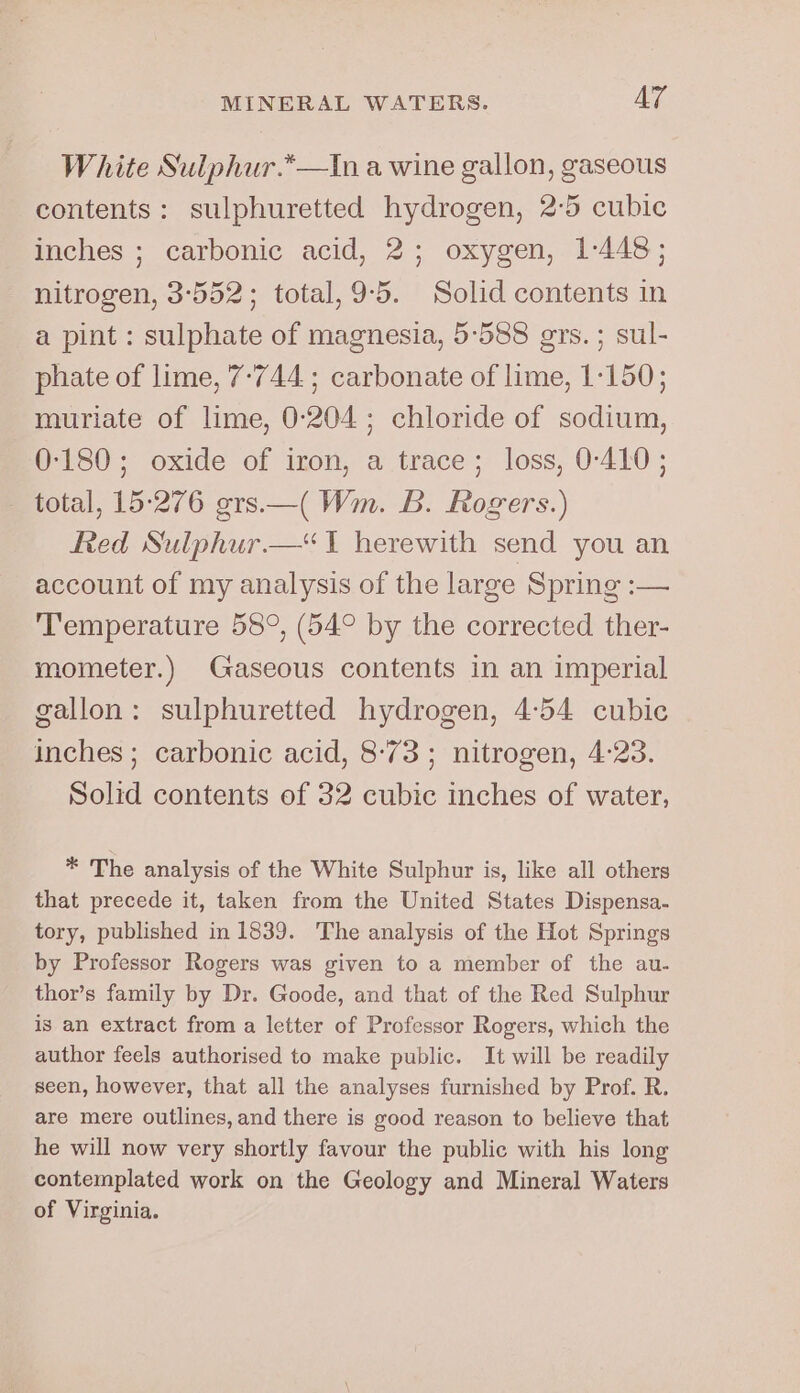 White Sulphur.*—tIn a wine gallon, gaseous contents: sulphuretted hydrogen, 2-5 cubic inches ; carbonic acid, 2; oxygen, 1-448; nitrogen, 3:552; total, 9:5. Solid contents in a pint : sulphate of magnesia, 5-588 ers. ; sul- phate of lime, 7-744 ; carbonate of lime, 1-150; muriate of lime, 0-204; chloride of sodium, 0-180; oxide of iron, a trace; loss, 0-410; total, 15°276 srs.—( Wm. B. Rogers.) Red Sulphur. ‘1 herewith send you an account of my analysis of the large Spring :— ‘Temperature 58°, (54° by the corrected ther- mometer.) Gaseous contents in an imperial gallon: sulphuretted hydrogen, 4:54 cubic inches ; carbonic acid, 8-73 ; nitrogen, 4:23. Solid contents of 32 cubic inches of water, * The analysis of the White Sulphur is, like all others that precede it, taken from the United States Dispensa- tory, published in 1839. The analysis of the Hot Springs by Professor Rogers was given to a member of the au- thor’s family by Dr. Goode, and that of the Red Sulphur is an extract from a letter of Professor Rogers, which the author feels authorised to make public. It will be readily seen, however, that all the analyses furnished by Prof. R. are mere outlines, and there is good reason to believe that he will now very shortly favour the public with his long contemplated work on the Geology and Mineral Waters of Virginia.