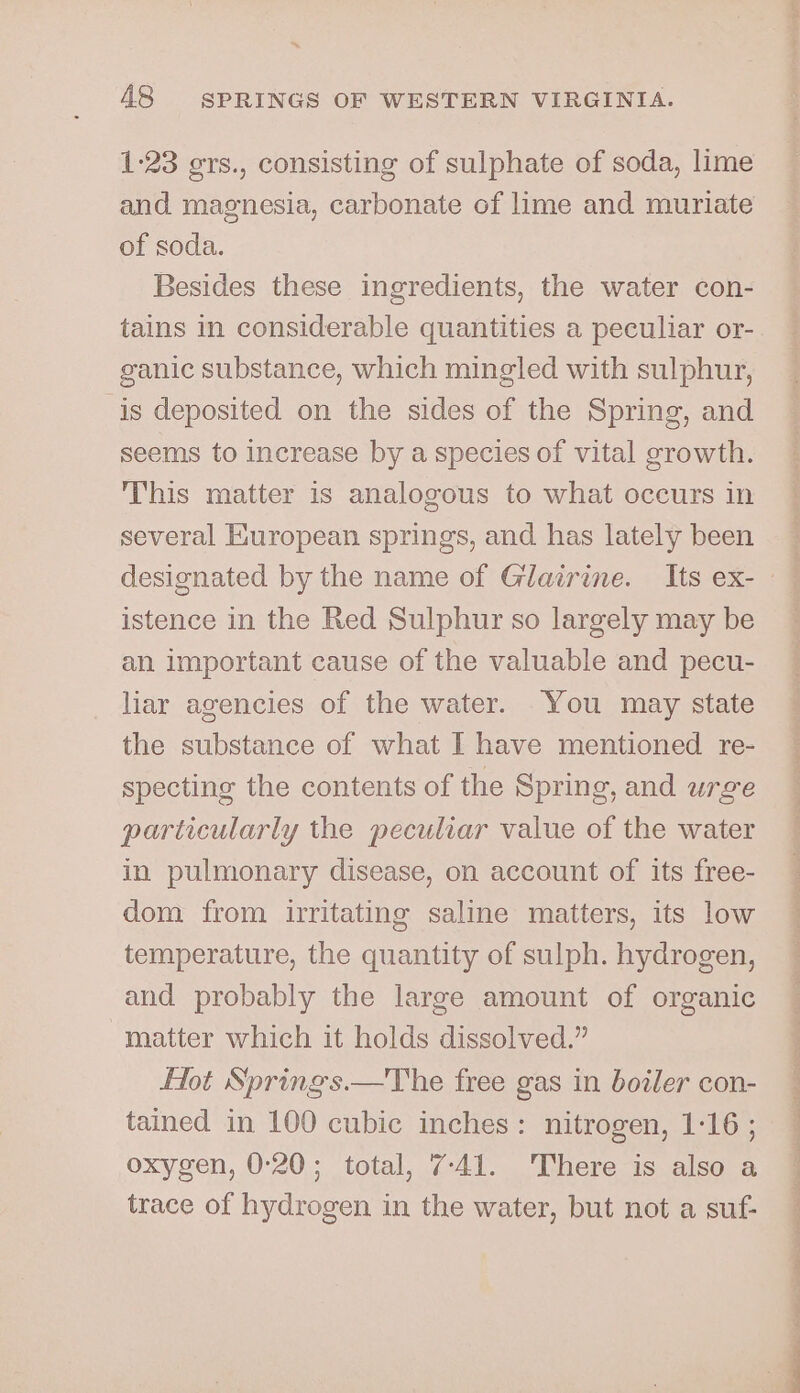 *., 48 SPRINGS OF WESTERN VIRGINIA. 1-23 ers., consisting of sulphate of soda, lime of soda. Besides these ingredients, the water con- tains in considerable quantities a peculiar or- ganic substance, which mingled with sulphur, ‘is deposited on the sides of the Spring, and seems to increase by a species of vital growth. This matter is analogous to what occurs in several European springs, and has lately been istence in the Red Sulphur so largely may be an important cause of the valuable and pecu- liar agencies of the water. You may state the substance of what I have mentioned re- specting the contents of the Spring, and urge particularly the peculiar value of the water in pulmonary disease, on account of its free- dom from irritating saline matters, its low temperature, the quantity of sulph. hydrogen, and probably the large amount of organic matter which it holds dissolved.” Hot Springs.—The free gas in boiler con- tained in 100 cubic inches: nitrogen, 1-16 ; oxygen, 0°20; total, 7-41. There is also a trace of hydrogen in the water, but not a suf-