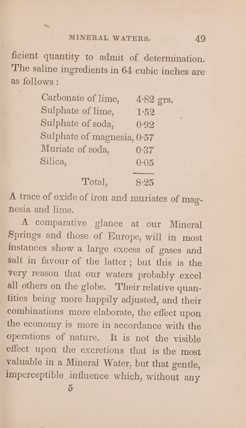 ficient quantity to admit of determination. The saline ingredients in 64 cubic inches are as follows: Carbonate of lime, 4-82 ers, Sulphate of lime, 1-52 Sulphate of soda, 0-92 Sulphate of magnesia, 0-57 Muriate of soda, 0:37 Silica, 0-05 Total, 8:25 A trace of oxide of iron and muriates of mag- nesia and lime. A comparative glance at our Mineral Springs and those of Europe, will in most instances show a large excess of gases and Salt in favour of the latter; but this is the very reason that our waters probably excel all others on the globe. Their relative quan- tities being more happily adjusted, and their combinations more elaborate, the effect upon the economy is more in accordance with the operations of nature. It is not the visible effect upon the excretions that is the most valuable in a Mineral Water, but that gentle, imperceptible influence which, without any 5