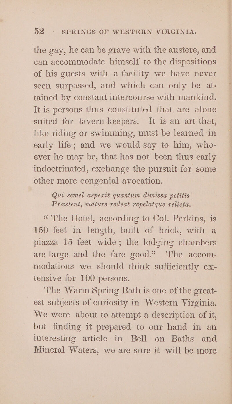 the gay, he can be grave with the austere, and can accommodate himself to the dispositions of his guests with a facility we have never seen surpassed, and which can only be at- tained by constant intercourse with mankind. It is persons thus constituted that are alone suited for tavern-keepers. It is an art that, like riding or swimming, must be learned in early life; and we would say to him, who- ever he may be, that has not been thus early indoctrinated, exchange the pursuit for some other more congenial avocation. Qui semel aspexit quantum dimissa petitis Prestent, mature redeat repelatque relicta. “The Hotel, according to Col. Perkins, is 150 feet in length, built of brick, with a plazza 15 feet wide; the lodging chambers are large and the fare good.” The accom- modations we should think sufficiently ex- tensive for 100 persons. The Warm Spring Bath is one of the great- est subjects of curiosity in Western Virginia. We were about to attempt a description of it, but finding it prepared to our hand in an interesting article in Bell on Baths and Mineral Waters, we are sure it will be more