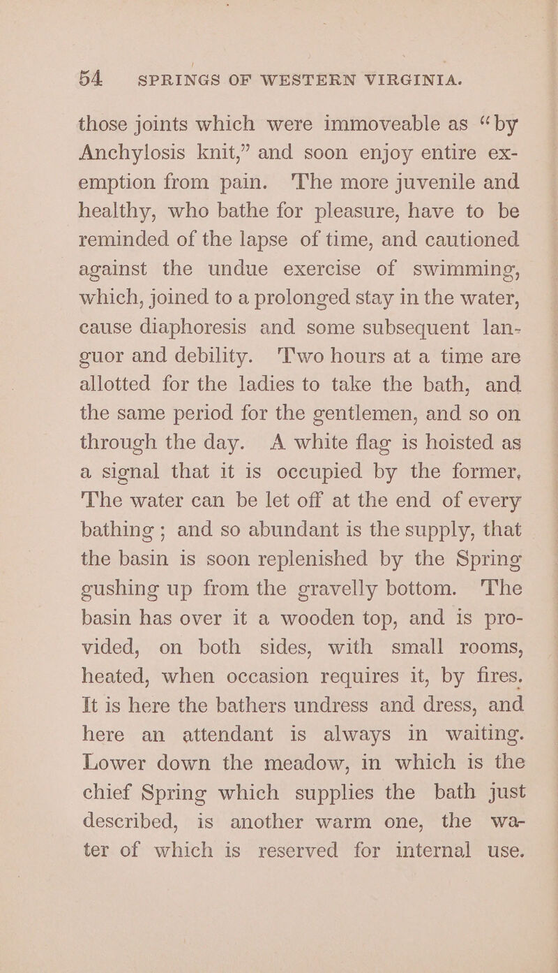 those joints which were immoveable as “by Anchylosis knit,’ and soon enjoy entire ex- emption from pain. 'The more juvenile and healthy, who bathe for pleasure, have to be reminded of the lapse of time, and cautioned against the undue exercise of swimming, which, joined to a prolonged stay in the water, cause diaphoresis and some subsequent lan- guor and debility. ‘Two hours at a time are allotted for the ladies to take the bath, and the same period for the gentlemen, and so on through the day. A white flag is hoisted as a signal that it is occupied by the former, The water can be let off at the end of every bathing ; and so abundant is the supply, that the basin is soon replenished by the Spring gushing up from the gravelly bottom. The basin has over it a wooden top, and is pro- vided, on both sides, with small rooms, heated, when occasion requires it, by fires. It is here the bathers undress and dress, and here an attendant is always in waiting. Lower down the meadow, in which is the chief Spring which supplies the bath just described, is another warm one, the wa- ter of which is reserved for internal use.