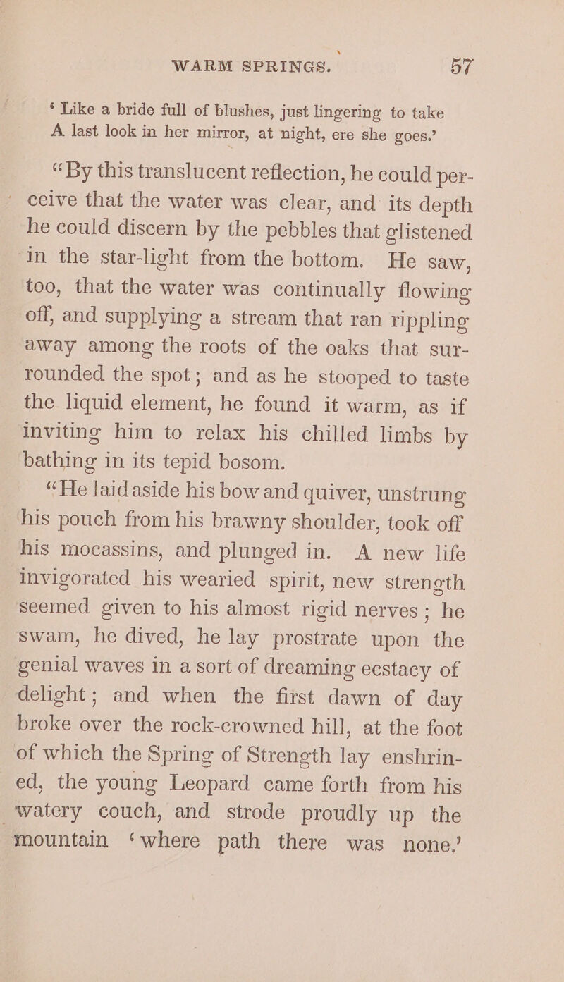 * Like a bride full of blushes, just lingering to take A last look in her mirror, at night, ere she goes.’ “By this translucent reflection, he could per- ' ceive that the water was clear, and its depth he could discern by the pebbles that glistened ‘in the star-light from the bottom. He saw, too, that the water was continually flowing off, and supplying a stream that ran rippling away among the roots of the oaks that sur- rounded the spot; and as he stooped to taste the liquid element, he found it warm, as if inviting him to relax his chilled limbs by bathing in its tepid bosom. “He laidaside his bow and quiver, unstrung his pouch from his brawny shoulder, took off his mocassins, and plunged in. A new life invigorated his wearied spirit, new strength Seemed given to his almost rigid nerves ; he swam, he dived, he lay prostrate upon the genial waves in a sort of dreaming ecstacy of delight; and when the first dawn of day broke over the rock-crowned hill, at the foot of which the Spring of Strength lay enshrin- ed, the young Leopard came forth from his watery couch, and strode proudly up the mountain ‘where path there was none,’