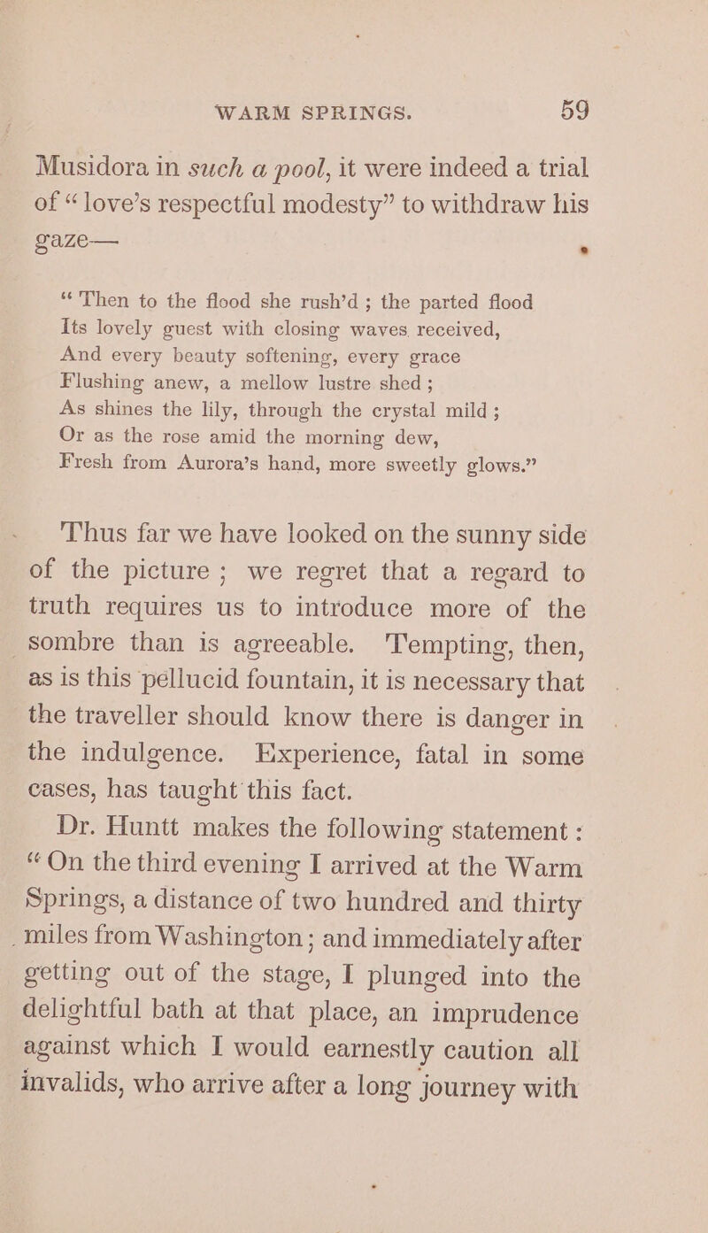 Musidora in such a pool, it were indeed a trial of “ love’s respectful modesty” to withdraw his gaze— % ‘Then to the flood she rush’d ; the parted flood Its lovely guest with closing waves, received, And every beauty softening, every grace Flushing anew, a mellow lustre shed ; As shines the lily, through the crystal mild; Or as the rose amid the morning dew, Fresh from Aurora’s hand, more sweetly glows.” Thus far we have looked on the sunny side of the picture ; we regret that a regard to truth requires us to introduce more of the sombre than is agreeable. ‘Tempting, then, as is this pellucid fountain, it is necessary that the traveller should know there is danger in the indulgence. Eixperience, fatal in some cases, has taught this fact. Dr. Huntt makes the following statement : “ On the third evening I arrived at the Warm Springs, a distance of two hundred and thirty _tniles from Washington ; and immediately after getting out of the stage, I plunged into the delightful bath at that place, an imprudence against which I would earnestly caution all invalids, who arrive after a long j journey with