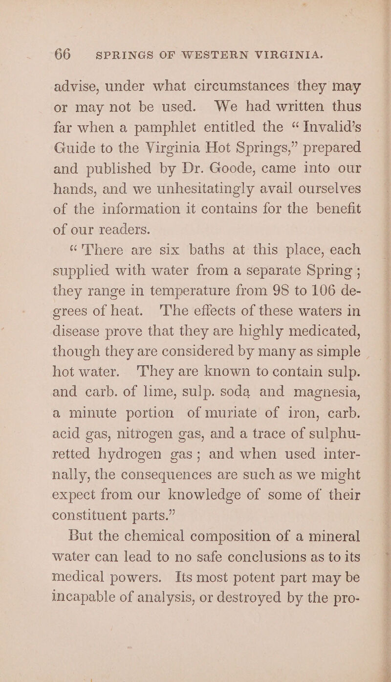 advise, under what circumstances they may or may not be used. We had written thus far when a pamphlet entitled the “ Invalid’s Guide to the Virginia Hot Springs,” prepared and published by Dr. Goode, came into our hands, and we unhesitatingly avail ourselves of the information it contains for the benefit of our readers. here are six baths at this place, each supplied with water from a separate Spring ; they range in temperature from 98 to 106 de- grees of heat. The effects of these waters in disease prove that they are highly medicated, though they are considered by many as simple hot water. They are known to contain sulp. and carb. of lime, sulp. soda and magnesia, a minute portion of muriate of iron, carb. acid gas, nitrogen gas, and a trace of sulphu- retted hydrogen gas; and when used inter- nally, the consequences are such as we might expect from our knowledge of some of their constituent parts.” But the chemical composition of a mineral water can lead to no safe conclusions as to its medical powers. Its most potent part may be incapable of analysis, or destroyed by the pro-