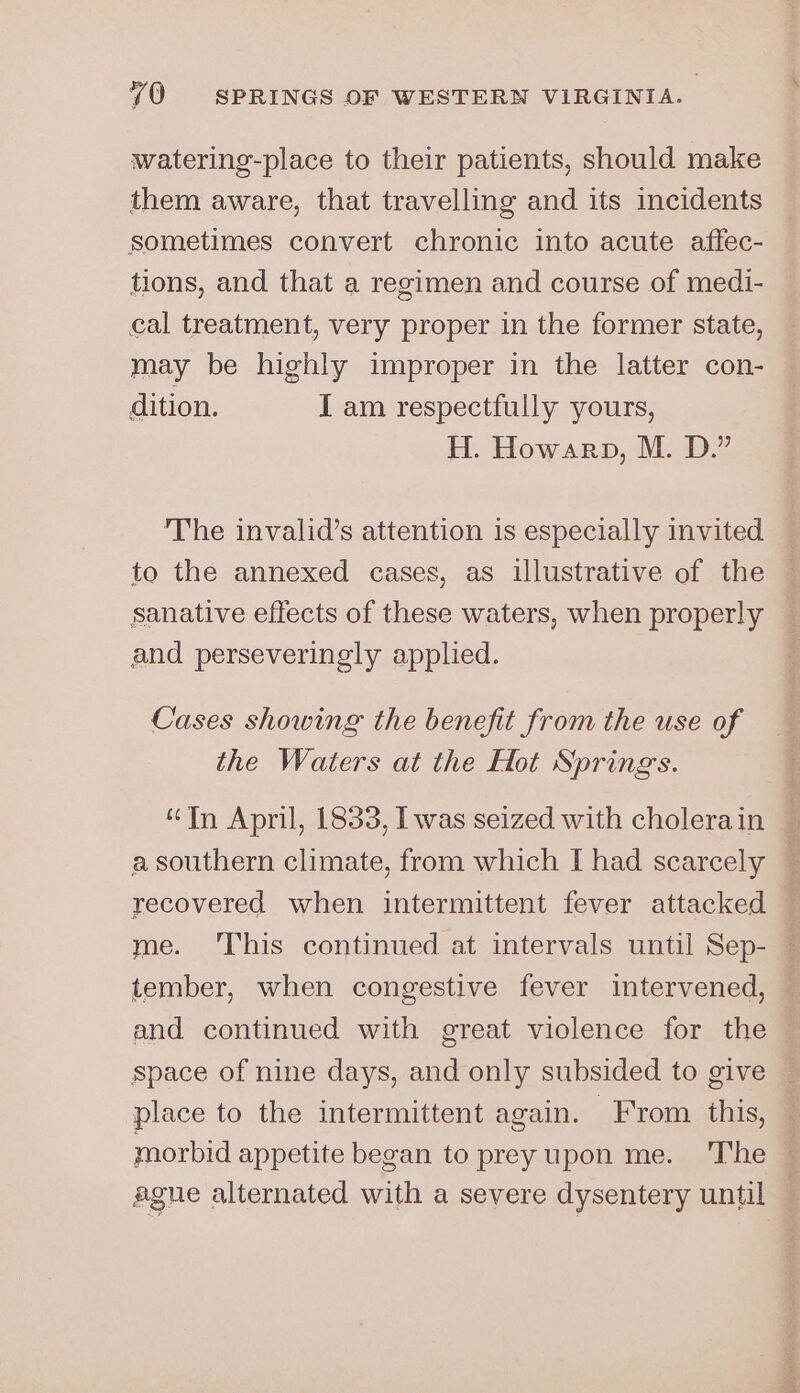 watering-place to their patients, should make them aware, that travelling and its incidents sometimes convert chronic into acute affec- tions, and that a regimen and course of medi- cal treatment, very proper in the former state, may be highly improper in the latter con- dition. I am respectfully yours, H. Howarp, M. D.” The invalid’s attention is especially invited to the annexed cases, as illustrative of the sanative effects of these waters, when properly and perseveringly applied. Cases showing the benefit from the use of the Waters at the Hot Springs. “In April, 1833, Iwas seized with cholerain — a southern climate, from which I had scarcely recovered when intermittent fever attacked — me. ‘This continued at intervals until Sep- tember, when congestive fever intervened, and continued with great violence for the space of nine days, and only subsided to give place to the intermittent again. From this, morbid appetite began to preyupon me. ‘T’he © agne alternated with a severe dysentery until