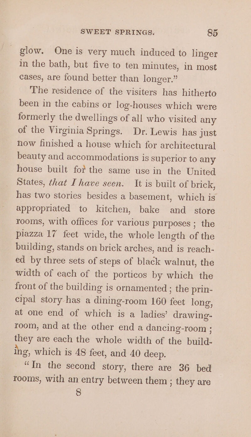 glow. One is very much induced to linger in the bath, but five to ten minutes, in most cases, are found better than longer.” The residence of the visiters has hitherto been in the cabins or log-houses which were formerly the dwellings of all who visited any of the Virginia Springs. Dr. Lewis has just now finished a house which for architectural beauty and accommodations is superior to any house built fort the same use in the United States, that [have seen. It is built of brick, has two stories besides a basement, which is appropriated to kitchen, bake and_ store rooms, with offices for various purposes ; the plazza 17 feet wide, the whole length of the building, stands on brick arches, and is reach- ed by three sets of steps of black walnut, the width of each of the porticos by which the front of the building is ornamented ; the prin- cipal story has a dining-room 160 fhe long, at one end of which is a ladies’ drawing- room, and at the other end a dancing-room ; ery are each the whole width of the Basal ing, which is 48 feet, and 40 deep. “In the second story, there are 36 bed rooms, with an entry between them ; they are 8