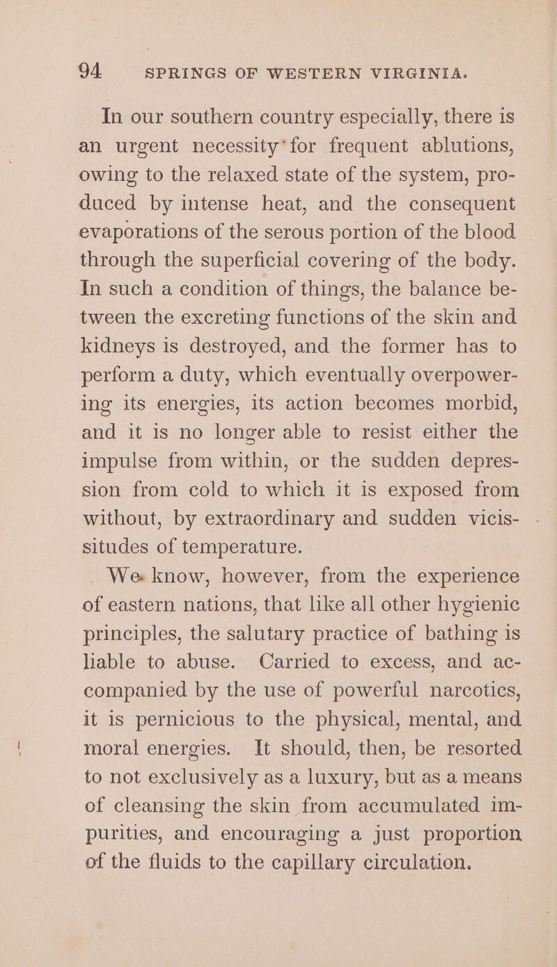 In our southern country especially, there is an urgent necessity’ for frequent ablutions, owing to the relaxed state of the system, pro- duced by intense heat, and the consequent evaporations of the serous portion of the blood through the superficial covering of the body. In such a condition of things, the balance be- tween the excreting functions of the skin and kidneys is destroyed, and the former has to perform a duty, which eventually overpower- ing its energies, its action becomes morbid, and it is no longer able to resist either the impulse from within, or the sudden depres- sion from cold to which it is exposed from without, by extraordinary and sudden vicis- situdes of temperature. _ We know, however, from the experience of eastern nations, that like all other hygienic principles, the salutary practice of bathing is liable to abuse. Carried to excess, and ac- companied by the use of powerful narcotics, it is pernicious to the physical, mental, and moral energies. It should, then, be resorted to not exclusively as a luxury, but as a means of cleansing the skin from accumulated 1m- purities, and encouraging a just proportion of the fluids to the capillary circulation.