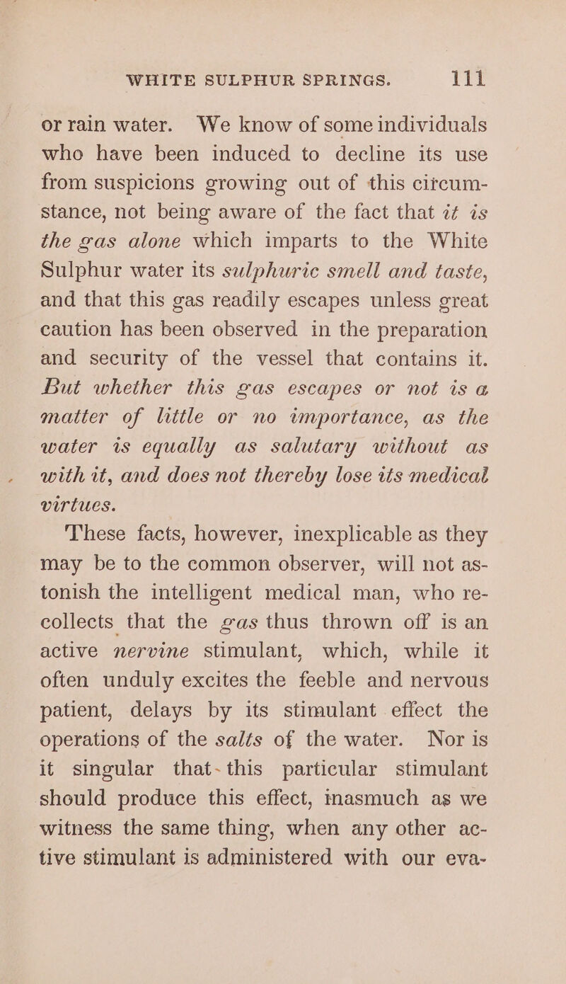 or rain water. We know of some individuals who have been induced to decline its use from suspicions growing out of this citcum- stance, not being aware of the fact that it is the gas alone which imparts to the White Sulphur water its sulphuric smell and taste, and that this gas readily escapes unless great caution has been observed in the preparation and security of the vessel that contains it. But whether this gas escapes or not is «a matter of little or no wmportance, as the water 1s equally as salutary without as with it, and does not thereby lose its medical virtues. These facts, however, inexplicable as they may be to the common observer, will not as- tonish the intelligent medical man, who re- collects that the gas thus thrown off is an active nervine stimulant, which, while it often unduly excites the feeble and nervous patient, delays by its stimulant effect the operations of the salts of the water. Nor is it singular that-this particular stimulant should produce this effect, masmuch as we witness the same thing, when any other ac- D&gt;?) tive stimulant is administered with our eva-