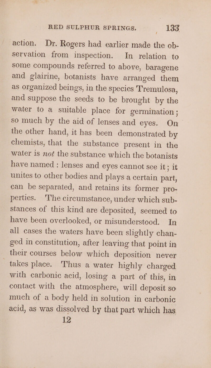 action. Dr. Rogers had earlier made the ob- servation from inspection. In relation to Some compounds referred to above, baragene and glairine, botanists have arranged them as organized beings, in the species Tremulosa, and suppose the seeds to be brought by the water to a suitable place for germination ; so much by the aid of lenses and eyes. On the other hand, it has been demonstrated by chemists, that the substance present in the water is not the substance which the botanists have named : lenses and eyes cannot see it; it unites to other bodies and plays a certain part, ean be separated, and retains its former pro- perties. 'The circumstance, under which sub- stances of this kind are deposited, seemed to have been overlooked, or misunderstood. In all cases the waters have been slightly chan- ged in constitution, after leaving that point in their courses below which deposition never takes place. Thus a water highly charged with carbonic acid, losing a part of this, in contact with the atmosphere, will deposit so much of a body held in solution in carbonic acid, as was dissolved by that part which has 12