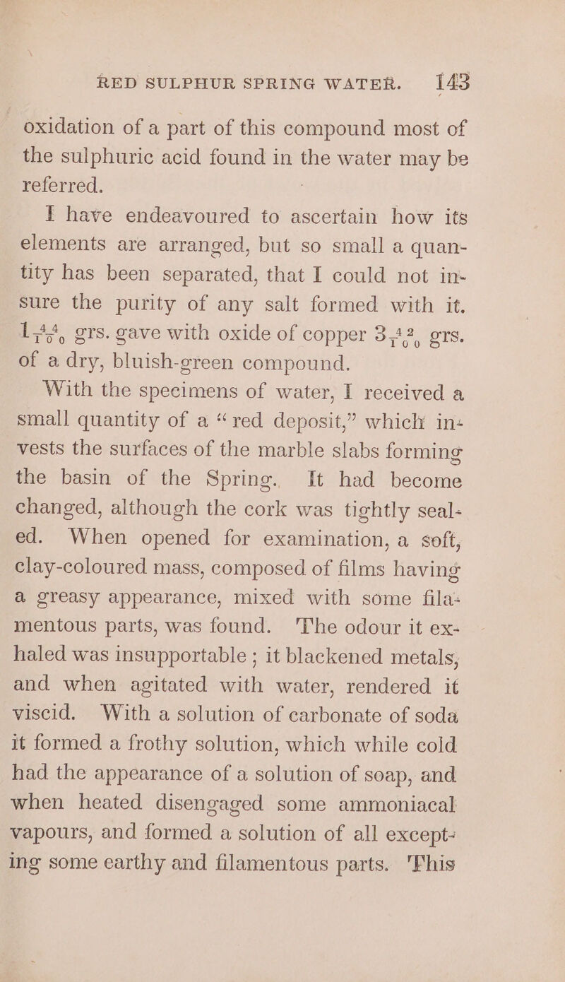 oxidation of a part of this compound most of the sulphuric acid found in the water may be referred. | I have endeavoured fo ascertain how its elements are arranged, but so small a quan- tity has been separated, that I could not in- sure the purity of any salt formed with it. 141, grs. gave with oxide of copper 3,42, grs. of a dry, bluish-green compound. With the specimens of water, I received a small quantity of a “red deposit,’ which in: vests the surfaces of the marble slabs forming the basin of the Spring. It had become changed, although the cork was tightly seal- ed. When opened for examination, a soft, clay-coloured mass, composed of films having a@ greasy appearance, mixed with some fila: mentous parts, was found. The odour it ex- haled was insupportable ; it blackened metals, and when agitated with water, rendered it viscid. With a solution of carbonate of soda it formed a frothy solution, which while cold had the appearance of a solution of soap, and when heated disengaged some ammoniacal vapours, and formed a solution of all except- ing some earthy and filamentous parts. 'Fhis