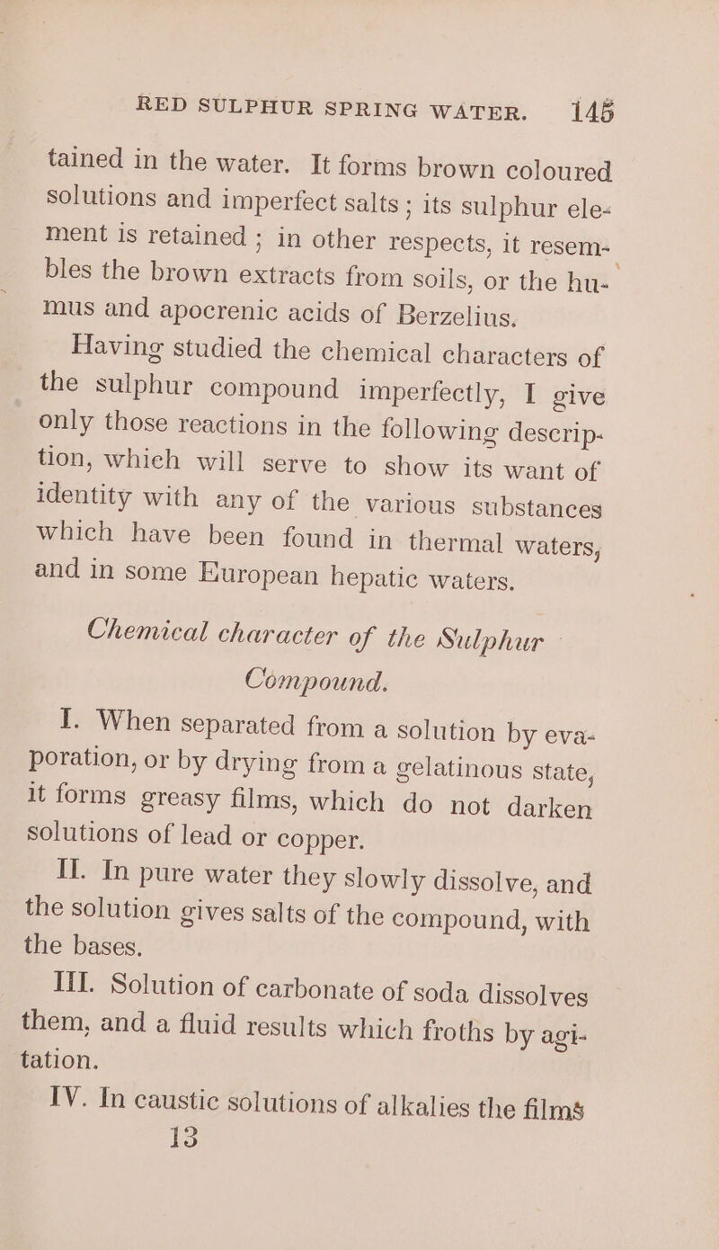 tained in the water. It forms brown coloured solutions and imperfect salts ; its sulphur ele- ment is retained ; in other respects, 1t resem- bles the brown extracts from soils, or the hu-. mus and apocrenic acids of Berzelius. Having studied the chemical characters of the sulphur compound imperfectly, I give only those reactions in the following descrip- tion, whieh will serve to show its want of identity with any of the various substances which have been found in thermal waters, and in some European hepatic waters. Chemical character of the Sulphur Compound. I. When separated from a solution by eva- poration, or by drying froma gelatinous state, it forms greasy films, which do not darken solutions of lead or copper. II. In pure water they slowly dissolve, and the solution gives salts of the compound, with the bases. III. Solution of carbonate of soda dissolves them, and a fluid results which froths by agi- tation. IV. In caustic solutions of alkalies the films 1)