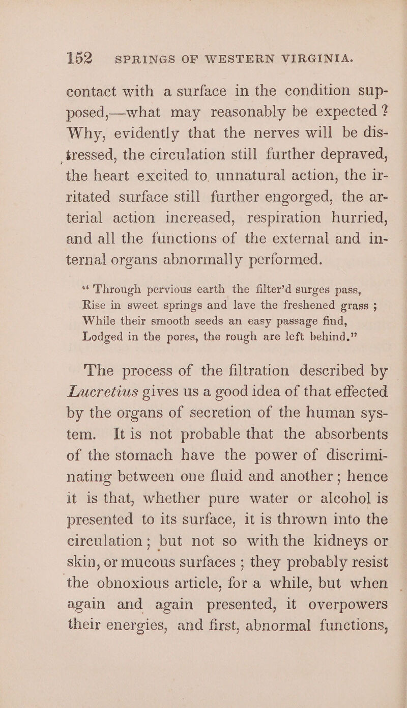 contact with a surface in the condition sup- posed,— what may reasonably be expected ? Why, evidently that the nerves will be dis- tressed, the circulation still further depraved, the heart excited to unnatural action, the ir- ritated surface still further engorged, the ar- terial action increased, respiration hurried, and all the functions of the external and in- ternal organs abnormally performed. ‘* Through pervious earth the filter’d surges pass, Rise in sweet springs and lave the freshened grass ; While their smooth seeds an easy passage find, Lodged in the pores, the rough are left behind.” The process of the filtration described by — Lucretius gives us a good idea of that effected by the organs of secretion of the human sys- tem. Itis not probable that the absorbents of the stomach have the power of discrimi- nating between one fluid and another ; hence it is that, whether pure water or alcohol is presented to its surface, it is thrown into the circulation; but not so withthe kidneys or skin, or mucous surfaces ; they probably resist the obnoxious article, for a while, but when again and again presented, it overpowers their energies, and first, abnormal functions,