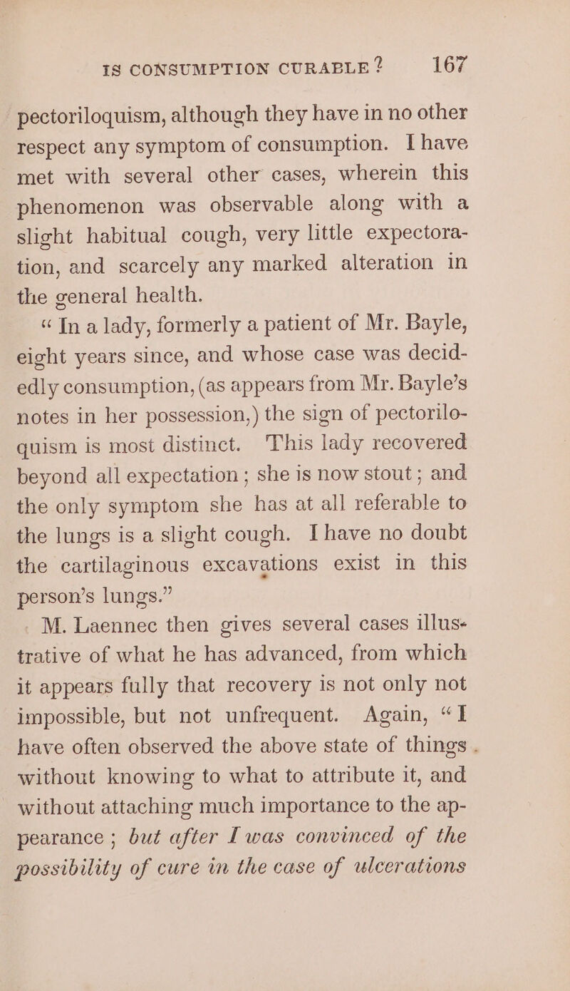 pectoriloquism, although they have in no other respect any symptom of consumption. [have met with several other cases, wherein this phenomenon was observable along with a slight habitual cough, very little expectora- tion, and scarcely any marked alteration in the general health. “In a lady, formerly a patient of Mr. Bayle, eight years since, and whose case was decid- edly consumption, (as appears from Mr. Bayle’s notes in her possession,) the sign of pectorilo- quism is most distinct. This lady recovered beyond all expectation ; she is now stout ; and the only symptom she has at all referable to the lungs is a slight cough. [have no doubt the cartilaginous excavations exist in this person’s lungs.” M. Laennec then gives several cases illus- trative of what he has advanced, from which it appears fully that recovery is not only not impossible, but not unfrequent. Again, “I have often observed the above state of things . without knowing to what to attribute it, and - without attaching much importance to the ap- pearance ; but after [was convinced of the possibility of cure in the case of ulcerations