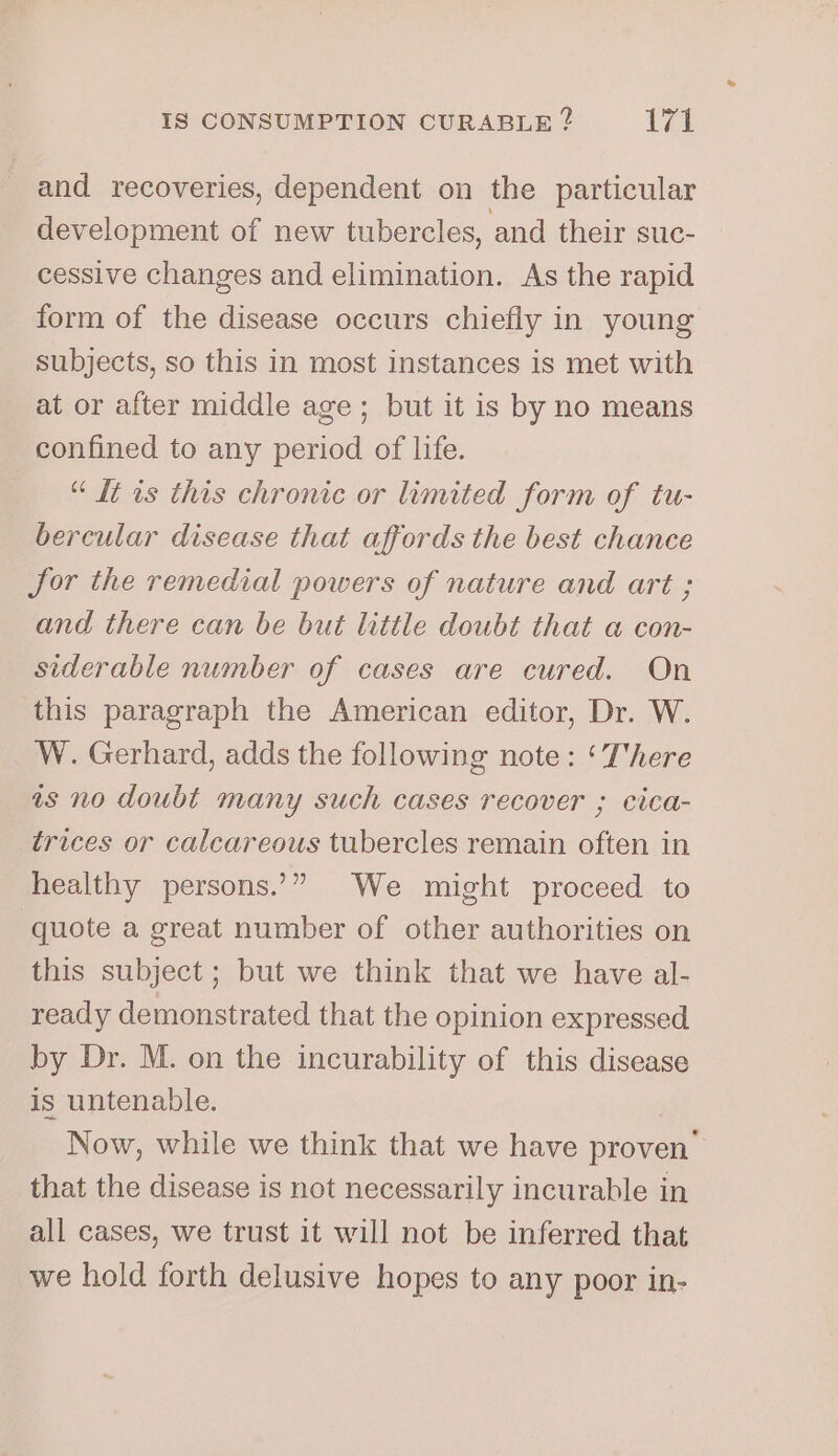 and recoveries, dependent on the particular development of new tubercles, and their suc- cessive changes and elimination. As the rapid form of the disease occurs chiefly in young subjects, so this in most instances is met with at or after middle age ; but it is by no means confined to any period of life. “ It is this chronic or limited form of tu- bercular disease that affords the best chance for the remedial powers of nature and art ; and there can be but little doubt that a con- siderable number of cases are cured. On this paragraph the American editor, Dr. W. W. Gerhard, adds the following note : ‘There is no doubt many such cases recover ; cica- trices or calcareous tubercles remain often in healthy persons.’” We might proceed to quote a great number of other authorities on this subject ; but we think that we have al- ready demonstrated that the opinion expressed by Dr. M. on the incurability of this disease is untenable. Now, while we think that we have proven’ that the disease is not necessarily incurable in all cases, we trust it will not be inferred that we hold forth delusive hopes to any poor in-