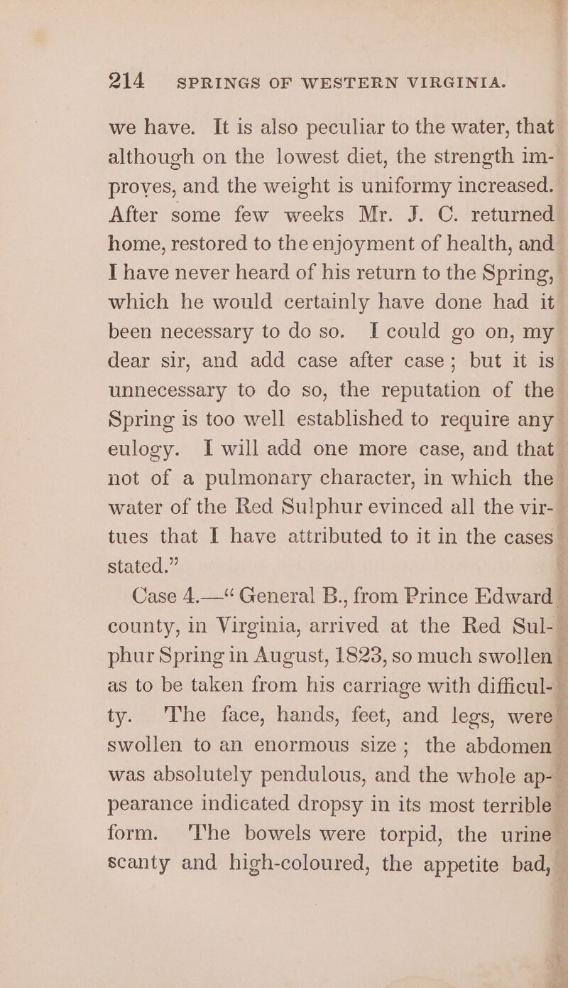 we have. It is also peculiar to the water, that although on the lowest diet, the strength im- proves, and the weight is uniformy increased. After some few weeks Mr. J. C. returned home, restored to the enjoyment of health, and I have never heard of his return to the Spring, which he would certainly have done had it been necessary to do so. I could go on, my dear sir, and add case after case; but it is unnecessary to do so, the reputation of the Spring is too well established to require any eulogy. I will add one more case, and that not of a pulmonary character, in which the water of the Red Sulphur evinced all the vir- tues that I have attributed to it in the cases’ stated.” Case 4.—“ General B., from Prince Edward county, in Virginia, arrived at the Red Sul-_ phur Spring in August, 1823, so much swollen : as to be taken from his carriage with difficul-~ ty. The face, hands, feet, and legs, were swollen to an enormous size; the abdomen : was absolutely pendulous, and the whole ap- f pearance indicated dropsy in its most terrible — form. ‘he bowels were torpid, the urine scanty and high-coloured, the appetite bad,