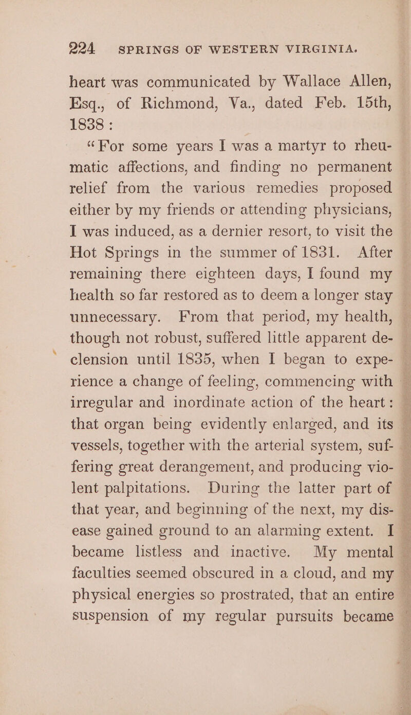 heart was communicated by Wallace Allen, Esq., of Richmond, Va., dated Feb. 15th, 1838 : “For some years I was a martyr to rheu- matic affections, and finding no permanent relief from the various remedies proposed either by my friends or attending physicians, I was induced, as a dernier resort, to visit the Hot Springs in the summer of 1831. After remaining there eighteen days, I found my — health so far restored as to deem a longer stay — unnecessary. From that period, my health, ‘ though not robust, suffered little apparent de- — clension until 1835, when I began to expe- — rience a change of feeling, commencing with i irregular and inordinate action of the heart: — that organ being evidently enlarged, and its vessels, together with the arterial system, suf- fering great derangement, and producing vio- — lent palpitations. During the latter part of : that year, and beginning of the next, my dis- — ease gained ground to an alarming extent. I _ became listless and inactive. My mental — faculties seemed obscured in a cloud, and my — physical energies so prostrated, that an entire c