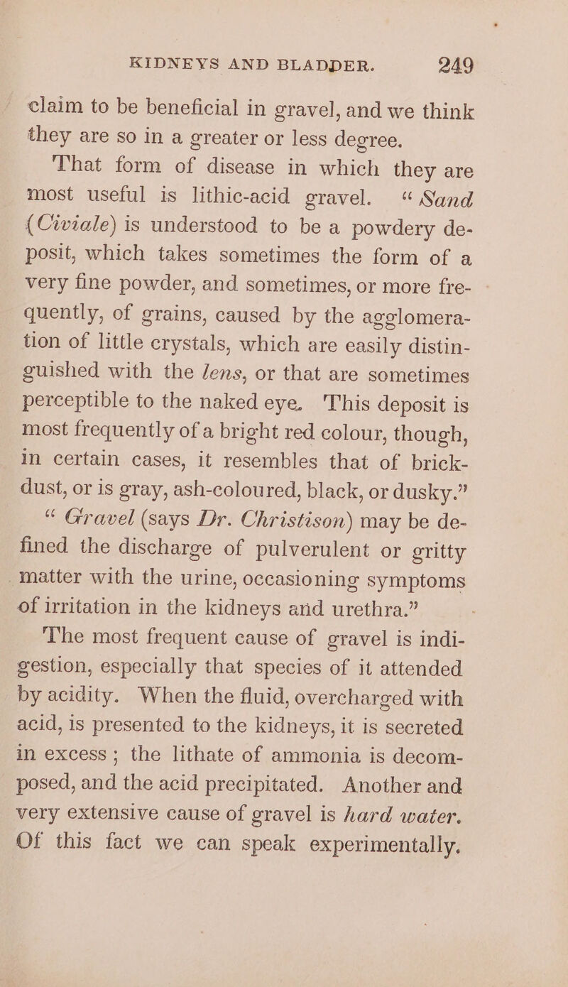 claim to be beneficial in gravel, and we think they are so in a greater or less degree. That form of disease in which they are most useful is lithic-acid gravel. “Sand (Civiale) is understood to be a powdery de- posit, which takes sometimes the form of a very fine powder, and sometimes, or more fre- - quently, of grains, caused by the agglomera- tion of little crystals, which are easily distin- guished with the Jens, or that are sometimes perceptible to the naked eye. This deposit is most frequently of a bright red colour, though, in certain cases, it resembles that of brick- dust, or is gray, ash-coloured, black, or dusky.” “ Gravel (says Dr. Christison) may be de- fined the discharge of pulverulent or gritty matter with the urine, occasioning symptoms of irritation in the kidneys and urethra.” The most frequent cause of gravel is indi- gestion, especially that species of it attended by acidity. When the fluid, overcharged with acid, 1s presented to the kidneys, it is secreted in excess ; the lithate of ammonia is decom- posed, and the acid precipitated. Another and very extensive cause of gravel is hard water. Of this fact we can speak experimentally.