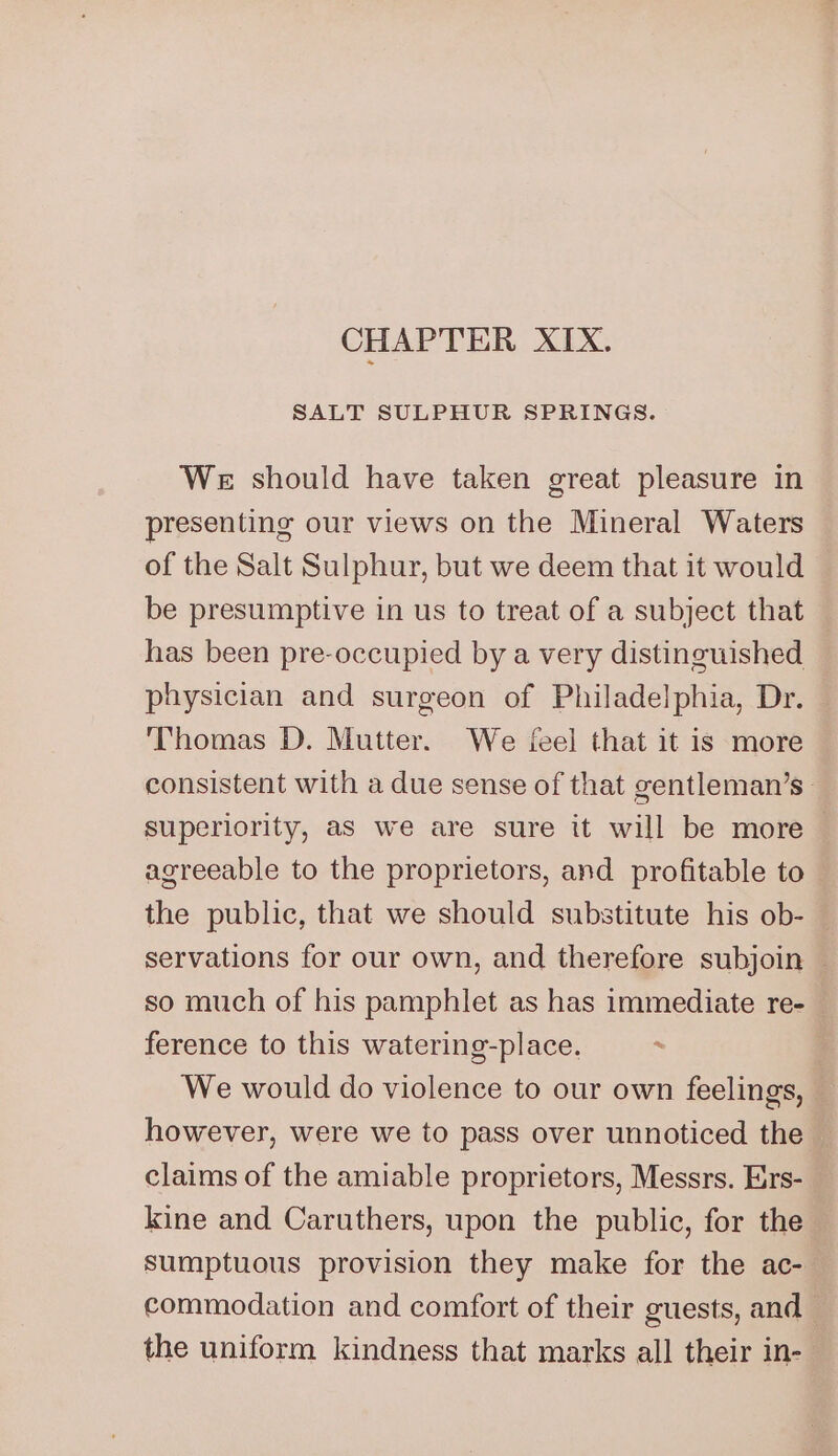 CHAPTER XIX. SALT SULPHUR SPRINGS. We should have taken great pleasure in presenting our views on the Mineral Waters of the Salt Sulphur, but we deem that it would be presumptive in us to treat of a subject that has been pre-occupied by a very distinguished physician and surgeon of Philadelphia, Dr. Thomas D. Mutter. We {eel that it is more consistent with a due sense of that gentleman’s- superiority, as we are sure it will be more agreeable to the proprietors, and profitable to — the public, that we should substitute his ob- — servations for our own, and therefore subjoin — so much of his pamphlet as has immediate re-_ ference to this watering-place. . We would do violence to our own feelings, however, were we to pass over unnoticed the claims of the amiable proprietors, Messrs. Errs- kine and Caruthers, upon the public, for the sumptuous provision they make for the ac- commodation and comfort of their guests, and — the uniform kindness that marks all their in-