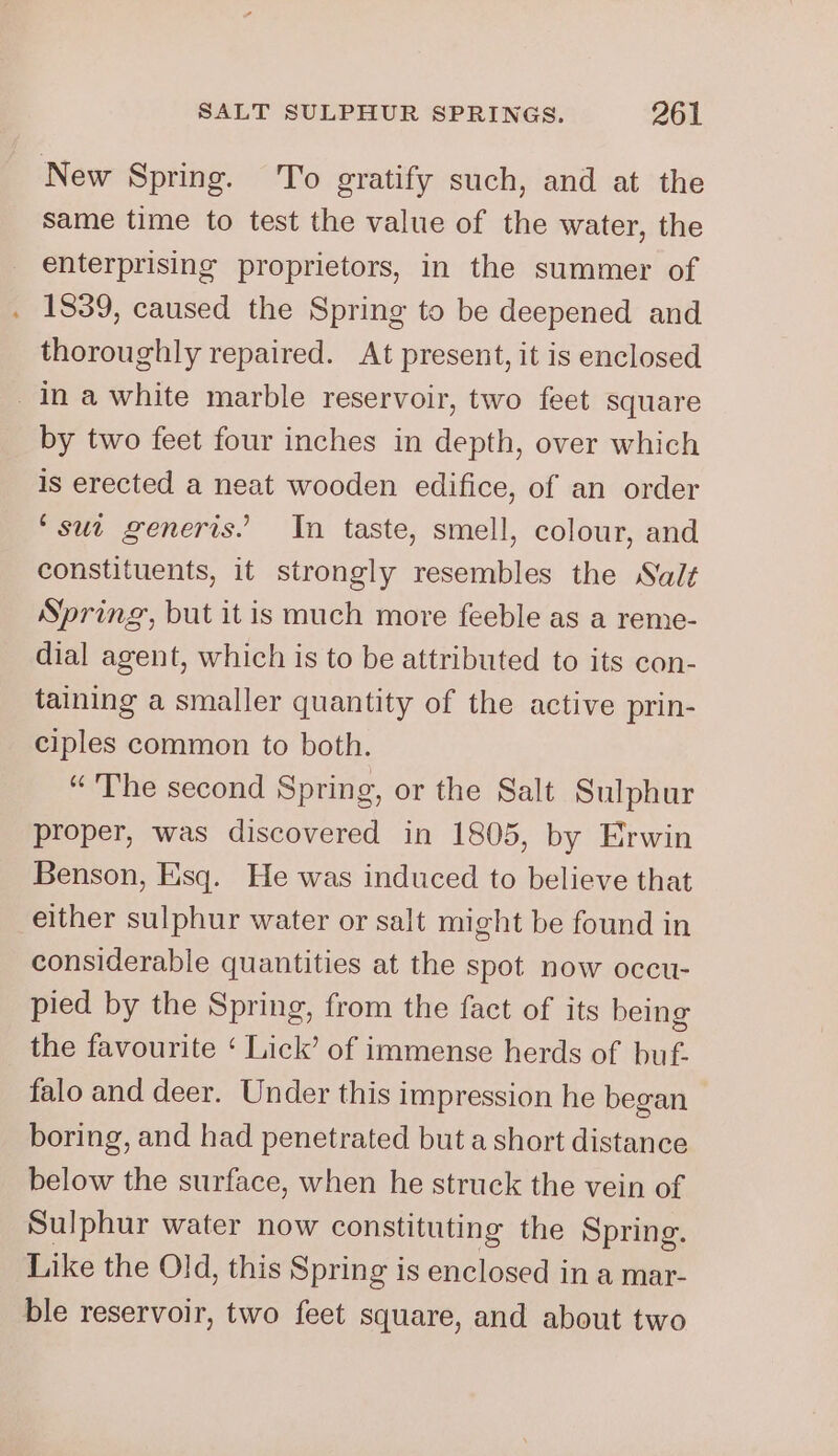 New Spring. To gratify such, and at the same time to test the value of the water, the enterprising proprietors, in the summer of 1839, caused the Spring to be deepened and thoroughly repaired. At present, it is enclosed Ina white marble reservoir, two feet square by two feet four inches in depth, over which is erected a neat wooden edifice, of an order ‘sut generis. In taste, smell, colour, and constituents, it strongly resembles the Salt Spring, but itis much more feeble as a reme- dial agent, which is to be attributed to its con- taining a smaller quantity of the active prin- ciples common to both. “ The second Spring, or the Salt Sulphur proper, was discovered in 1805, by Erwin Benson, Esq. He was induced to believe that either sulphur water or salt might be found in considerable quantities at the spot now occu- pied by the Spring, from the fact of its being the favourite ‘ Lick’ of immense herds of buf. falo and deer. Under this impression he began boring, and had penetrated but a short distance below the surface, when he struck the vein of Sulphur water now constituting the Spring. Like the Old, this Spring is enclosed in a mar- ble reservoir, two feet square, and about two