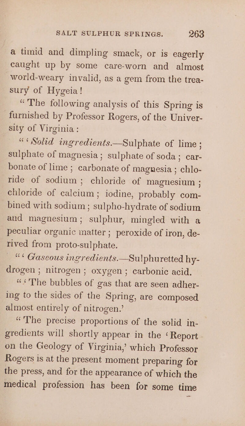 a timid and dimpling smack, or is eagerly caught up by some care-worn and almost world-weary invalid, as a gem from the trea- sury of Hygeia! “The following analysis of this Spring is furnished by Professor Rogers, of the Univer- sity of Virginia : “*Solid ingredients—Sulphate of lime ; sulphate of magnesia; sulphate of soda; car- bonate of lime ; carbonate of magnesia ; chlo- ride of sodium; chloride of magnesium ; chloride of calcium; iodine, probably com- bined with sodium ; sulpho-hydrate of sodium and magnesium; sulphur, mingled with a peculiar organic matter ; peroxide of iron, de- rived from proto-sulphate. “« Gaseous ingredients.—Sulphuretted hy- drogen ; nitrogen ; oxygen ; carbonic acid. “&lt;«'The bubbles of gas that are seen adher- ing to the sides of the Spring, are composed almost entirely of nitrogen.’ “The precise proportions of the solid in- gredients will shortly appear in the ‘Report on the Geology of Virginia,’ which Professor Rogers is at the present moment preparing for the press, and for the appearance of which the medical profession has been for some time