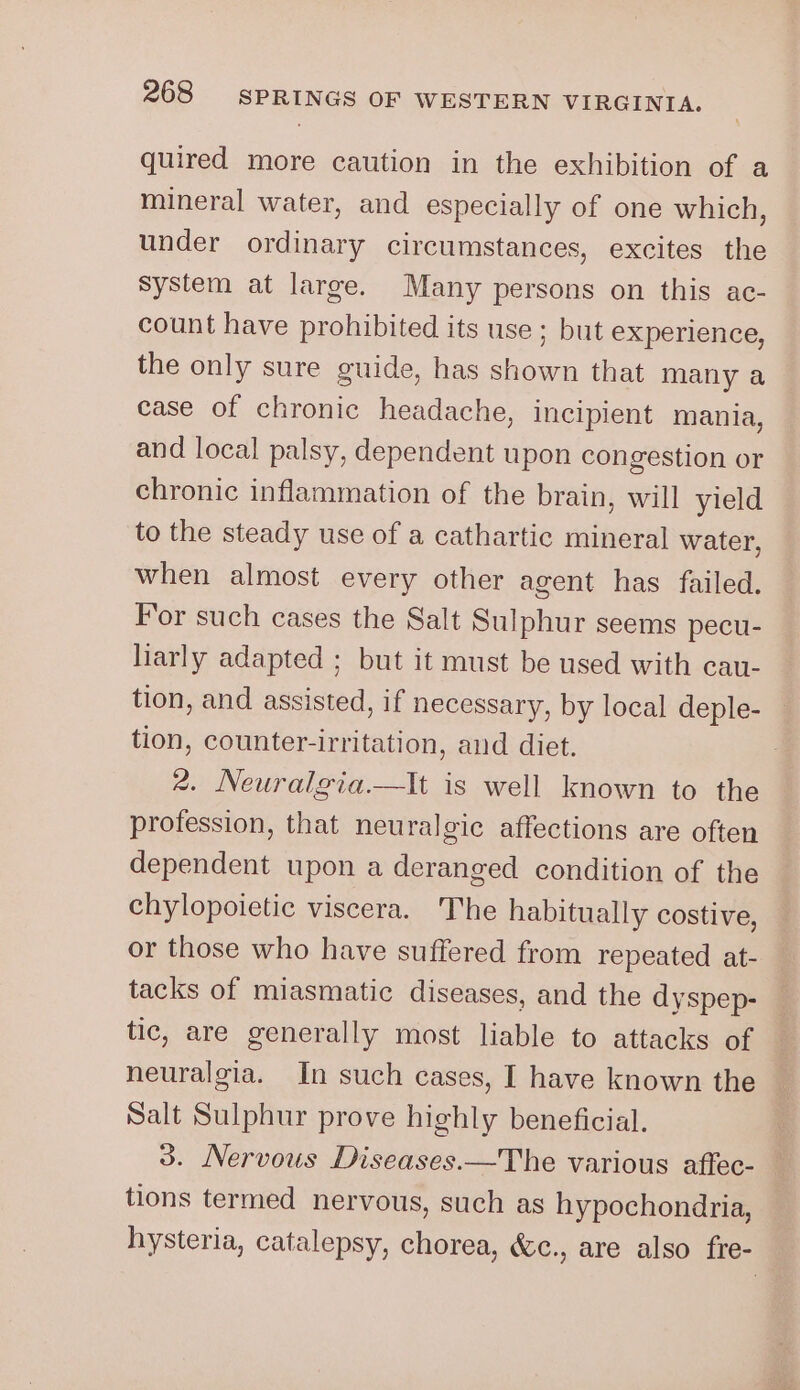 quired more caution in the exhibition of a mineral water, and especially of one which, under ordinary circumstances, excites the system at large. Many persons on this ac- count have prohibited its use; but experience, the only sure guide, has shown that many a case of chronic headache, incipient mania, and local palsy, dependent upon congestion or chronic inflammation of the brain, will yield to the steady use of a cathartic mineral water, when almost every other agent has failed. For such cases the Salt Sulphur seems pecu- liarly adapted ; but it must be used with cau- tion, and assisted, if necessary, by local deple- tion, counter-irritation, and diet. 2. Neuralgia.—tIt is well known to the profession, that neuralgic affections are often dependent upon a deranged condition of the chylopoietic viscera. The habitually costive, or those who have suffered from repeated at- tacks of miasmatic diseases, and the dyspep- tic, are generally most liable to attacks of neuralgia. In such cases, I have known the Salt Sulphur prove highly beneficial. 3. Nervous Diseases.—The various aftec- tions termed nervous, such as hypochondria, hysteria, catalepsy, chorea, &amp;c., are also fre-