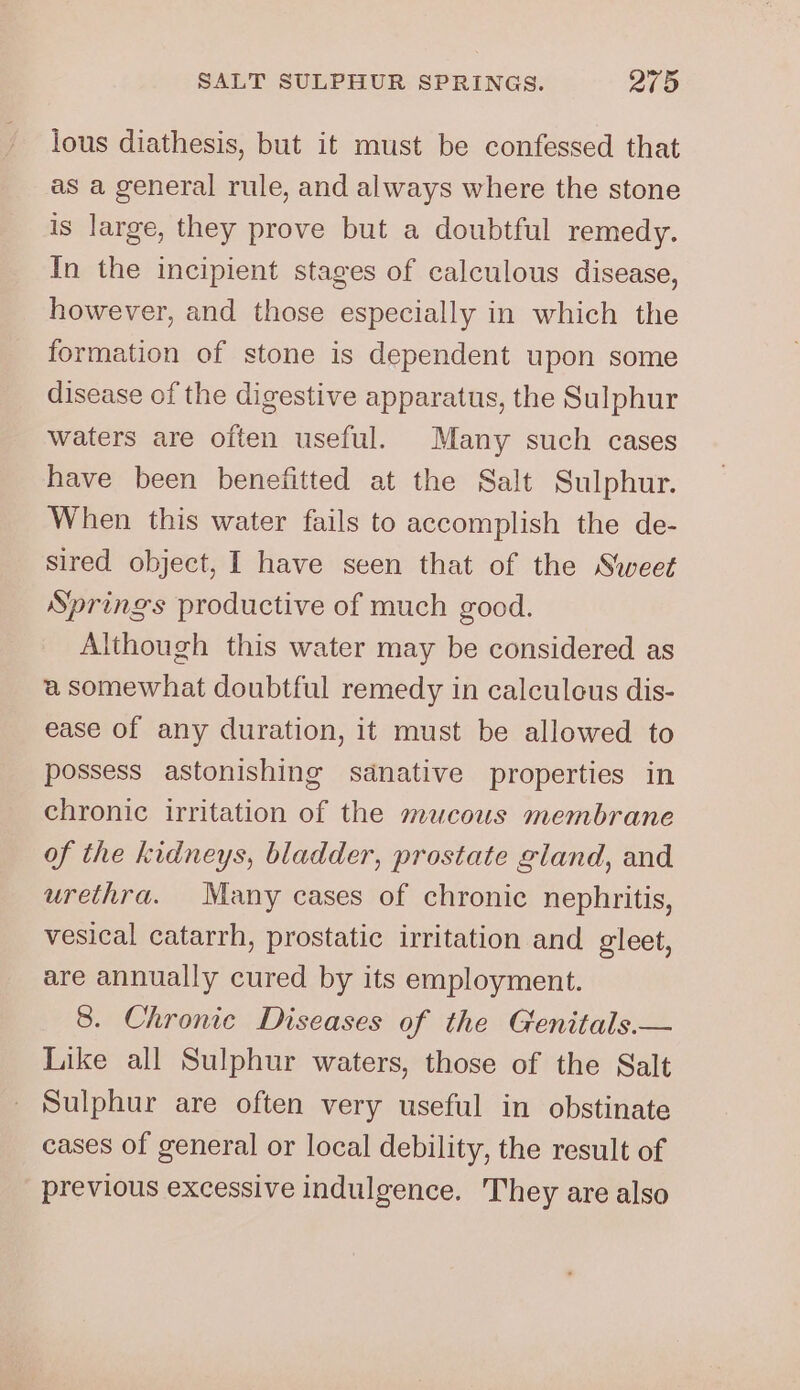 lous diathesis, but it must be confessed that as a general rule, and always where the stone is large, they prove but a doubtful remedy. In the incipient stages of calculous disease, however, and those especially in which the formation of stone is dependent upon some disease of the digestive apparatus, the Sulphur waters are often useful. Many such cases have been benefitted at the Salt Sulphur. When this water fails to accomplish the de- sired object, I have seen that of the Sweet Springs productive of much good. Although this water may be considered as a somewhat doubtful remedy in calculcus dis- ease of any duration, it must be allowed to possess astonishing sdnative properties in chronic irritation of the mucous membrane of the kidneys, bladder, prostate gland, and urethra. Many cases of chronic nephritis, vesical catarrh, prostatic irritation and gleet, are annually cured by its employment. 8. Chronic Diseases of the Genitals.— Like all Sulphur waters, those of the Salt Sulphur are often very useful in obstinate cases of general or local debility, the result of previous excessive indulgence. They are also