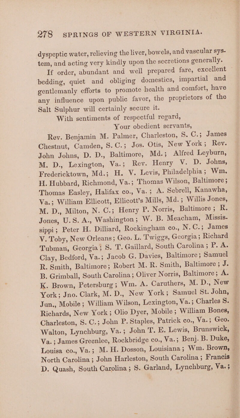 dyspeptic water, relieving the liver, bowels, and vascular sys- tem, and acting very kindly upon the secretions generally. If order, abundant and well prepared fare, excellent — bedding, quiet and obliging domestics, impartial and gentlemanly efforts to promote health and comfort, have any influence upon public favor, the proprietors of the Salt Sulphur will certainly secure it. With sentiments of respectful regard, Your obedient servants, Rev. Benjamin M. Palmer, Charleston, 8. C.; James Chestnut, Camden, 8. C.; Jos. Otis, New York; Rev. John Johns, D. D., Baltimore, Md.; Alfred Leyburn, M. D., Lexington, Va.; Rev. Henry V. D. Johns, Fredericktown, Md.; H. V. Levis, Philadelphia ; Wm. H. Hubbard, Richmond, Va.; ‘Thomas Wilson, Baltimore ; Thomas Easley, Halifax co., Va. ; A. Sebrell, Kanawha, Va.; William Ellicott, Ellicott’s Mills, Md.; Willis Jones, M. D., Milton, N. C.; Henry P. Norris, Baltimore ; R. Jones, U.S. A., Washington; W. B. Meacham, Missis- sippi; Peter H. Dilliard, Rockingham co., N.C.; James ~ V. Toby, New Orleans; Geo. L. Twiggs, Georgia ; Richard Tubman, Georgia; S. T. Gaillard, South Carolina; P. A. Clay, Bedford, Va.; J acob G. Davies, Baltimore; Samuel R. Smith, Baltimore; Robert M. R. Smith, Baltimore ; J. B. Grimball, South Carolina; Oliver Norris, Baltimore ; As K. Brown, Petersburg; Wm. A. Caruthers, M. D., New York; Jno. Clark, M. D., New York; Samuel St.John, — Jun., Mobile ; William Wilson, Lexington, Va.; Charles S. — Richards, New York ; Olio Dyer, Mobile ; William Bones, | Charleston, S. C.; John P. Staples, Patrick co., Va.; Geo. Walton, Lynchburg, Va.; John T. E. Lewis, Brunswick, — Va. ; James Greenlee, Rockbridge co., Va.; Benj. B. Duke, / Louisa co., Va.; M.H. Dosson, Louisiana; Wm. Brown, — North Carolina ; John Harleston, South Carolina ; Francis — D. Quash, South Carolina; S. Garland, Lynchburg, Vas5_