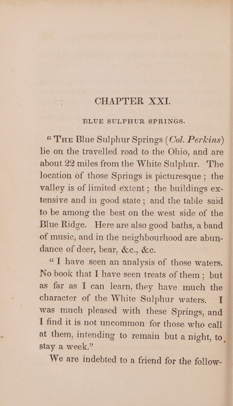 CHAPTER XXI. BLUE SULPHUR SPRINGS. “'T'HE Blue Sulphur Springs (Col. Perkins) lie on the travelled road to the Ohio, and are about 22 miles from the White Sulphur. The location of those Springs is picturesque ; the valley is of limited extent ; the buildings ex- tensive and in good state; and the table said to be among the best on the west side of the Blue Ridge. Here are also good baths, a band of music, and in the neighbourhood are abun- dance of deer, bear, &amp;c., &amp;c. “ ] have seen an analysis of those waters. No book that I have seen treats of them; but as far as I can learn, they have much the character of the White Sulphur waters. I was much pleased with these Springs, and — I find it is not uncommon for those who call } at them, intending to remain but a night, to. stay a week.” , We are indebted to a friend for the follow-