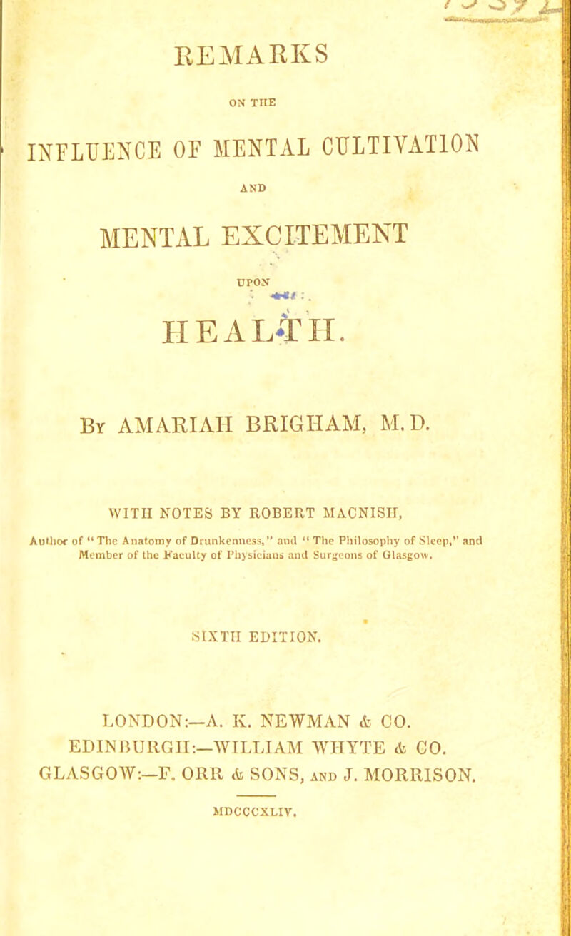 REMARKS ON THE INELUENCE OF MENTAL CULTIVATION AND MENTAL EXCITEMENT UPON ■ ;. healAh. By AMARIAH BRIGHAM, M.D. WITH NOTES BY ROBERT MACNISII, Author of “ The Anatomy of Drunkenness,” and “ The Philosophy of Sleep,*' and Member of the Faculty of Physicians and Surgeons of Glasgow. SIXTH EDITION. LONDON:—A. K. NEWMAN & CO. EDINnUllGII:—WILLIAM WHYTE & CO. GLA.SGOW;—F. ORR & SONS, and J. MORRISON. MDCCCXLIV.